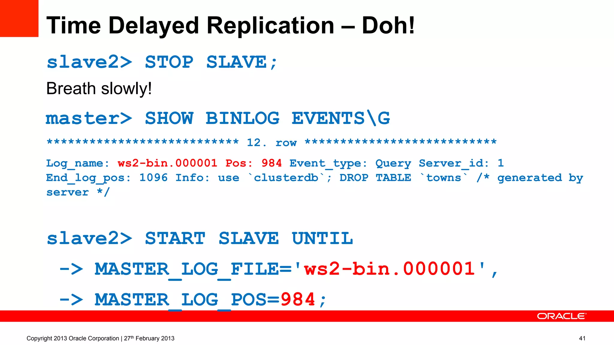 Time Delayed Replication – Doh!
slave2> STOP SLAVE;
Breath slowly!
master> SHOW BINLOG EVENTSG
*************************** 12. row ***************************
Log_name: ws2-bin.000001 Pos: 984 Event_type: Query Server_id: 1
End_log_pos: 1096 Info: use `clusterdb`; DROP TABLE `towns` /* generated by
server */
slave2> START SLAVE UNTIL
-> MASTER_LOG_FILE='ws2-bin.000001',
-> MASTER_LOG_POS=984;
Copyright 2013 Oracle Corporation | 27th February 2013 41
 