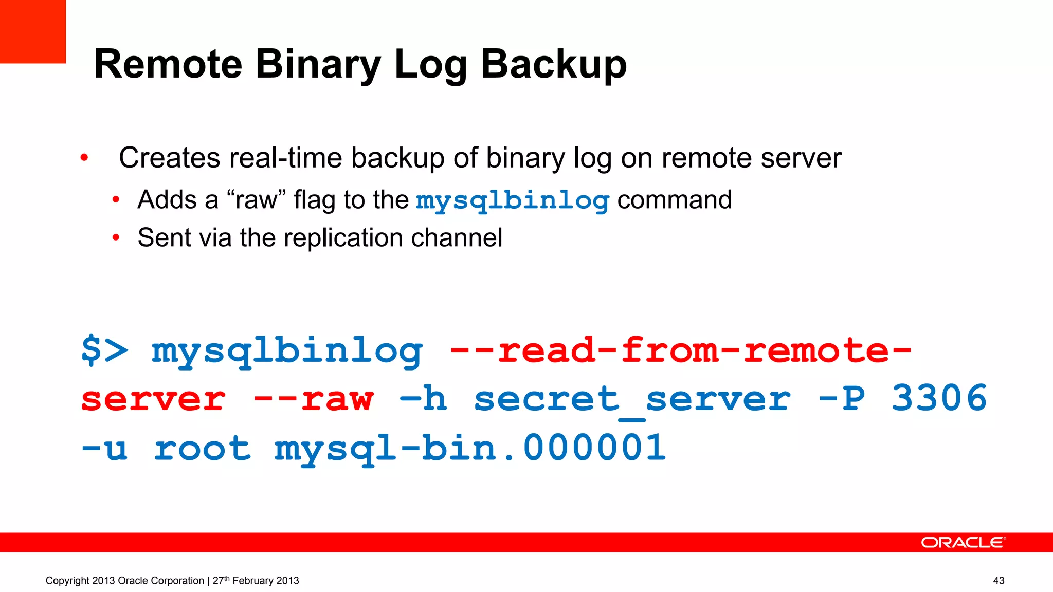 Remote Binary Log Backup
•  Creates real-time backup of binary log on remote server
•  Adds a “raw” flag to the mysqlbinlog command
•  Sent via the replication channel
$> mysqlbinlog --read-from-remote-
server --raw –h secret_server -P 3306
-u root mysql-bin.000001
Copyright 2013 Oracle Corporation | 27th February 2013 43
 