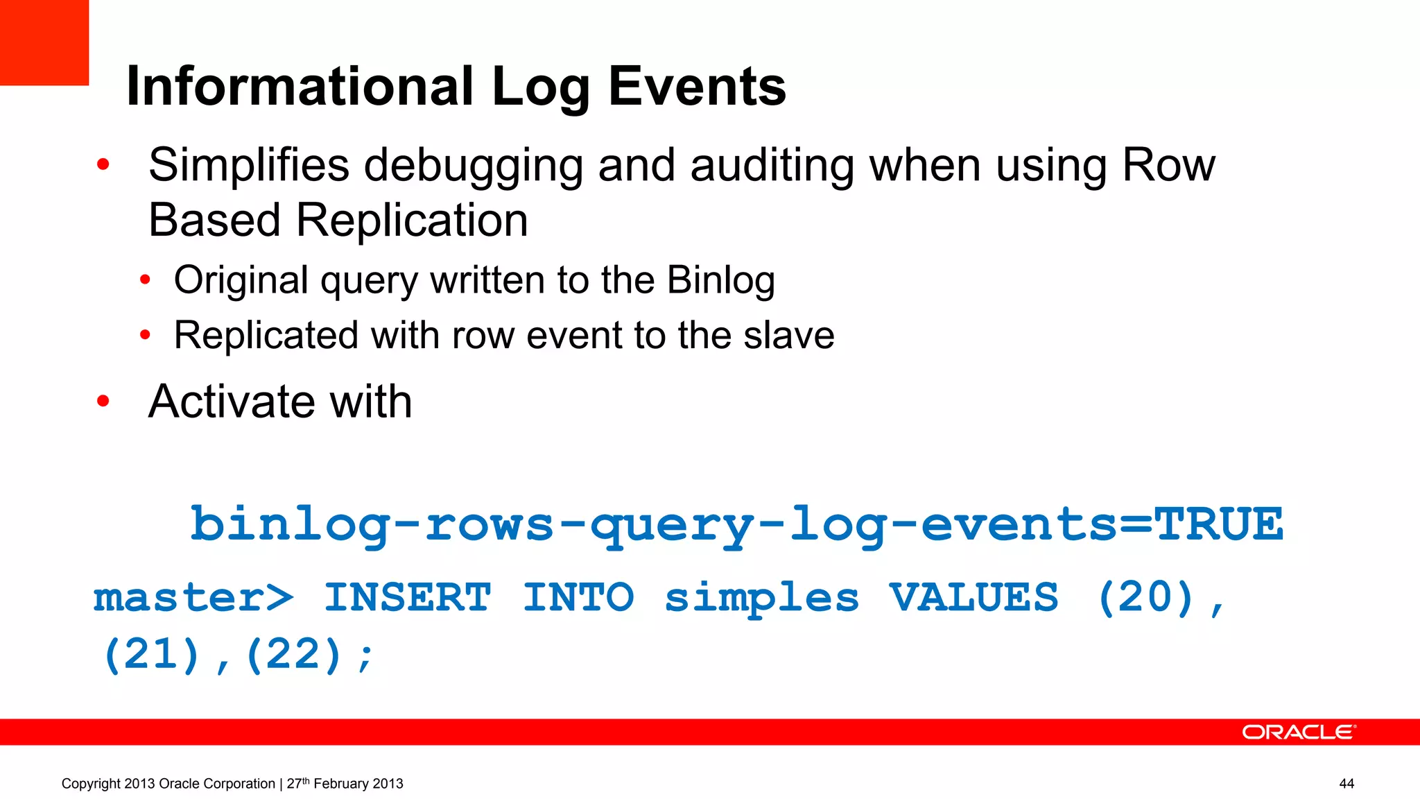 Informational Log Events
•  Simplifies debugging and auditing when using Row
Based Replication
•  Original query written to the Binlog
•  Replicated with row event to the slave
•  Activate with
binlog-rows-query-log-events=TRUE
master> INSERT INTO simples VALUES (20),
(21),(22);
Copyright 2013 Oracle Corporation | 27th February 2013 44
 