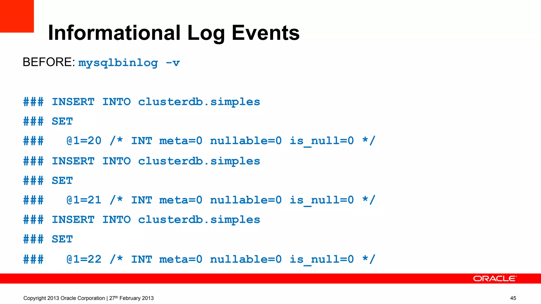Informational Log Events
BEFORE: mysqlbinlog (-v):
### INSERT INTO clusterdb.simples
### SET
### @1=20 /* INT meta=0 nullable=0 is_null=0 */
### INSERT INTO clusterdb.simples
### SET
### @1=21 /* INT meta=0 nullable=0 is_null=0 */
### INSERT INTO clusterdb.simples
### SET
### @1=22 /* INT meta=0 nullable=0 is_null=0 */
Copyright 2013 Oracle Corporation | 27th February 2013 45
 