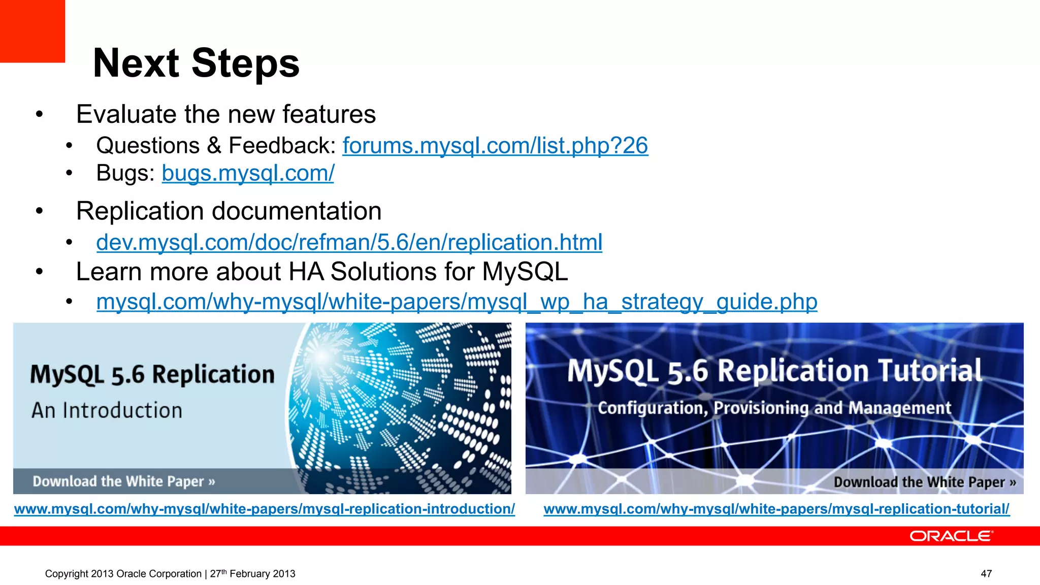 Next Steps
Copyright 2013 Oracle Corporation | 27th February 2013 47
www.mysql.com/why-mysql/white-papers/mysql-replication-introduction/ www.mysql.com/why-mysql/white-papers/mysql-replication-tutorial/
•  Evaluate the new features
•  Questions & Feedback: forums.mysql.com/list.php?26
•  Bugs: bugs.mysql.com/
•  Replication documentation
•  dev.mysql.com/doc/refman/5.6/en/replication.html
•  Learn more about HA Solutions for MySQL
•  mysql.com/why-mysql/white-papers/mysql_wp_ha_strategy_guide.php
 