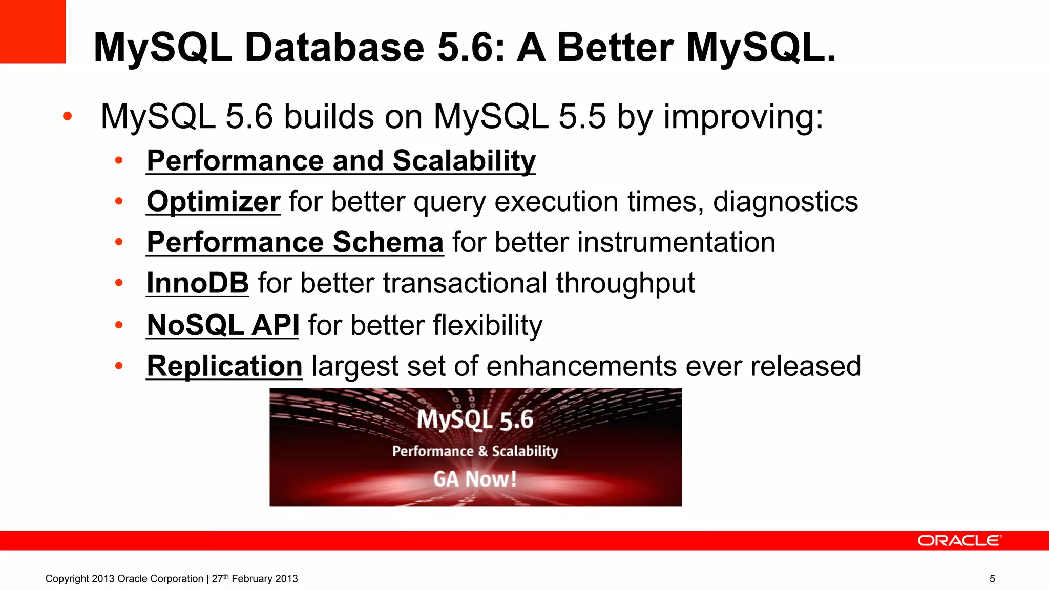 •  MySQL 5.6 builds on MySQL 5.5 by improving:
•  Performance and Scalability
•  Optimizer for better query execution times, diagnostics
•  Performance Schema for better instrumentation
•  InnoDB for better transactional throughput
•  NoSQL API for better flexibility
•  Replication largest set of enhancements ever released
MySQL Database 5.6: A Better MySQL.
Copyright 2013 Oracle Corporation | 27th February 2013 5
 