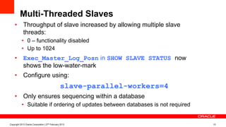 Multi-Threaded Slaves
•  Throughput of slave increased by allowing multiple slave
threads:
•  0 – functionality disabled
•  Up to 1024
•  Exec_Master_Log_Posn in SHOW SLAVE STATUS now
shows the low-water-mark
•  Configure using:
slave-parallel-workers=4
•  Only ensures sequencing within a database
•  Suitable if ordering of updates between databases is not required
Copyright 2013 Oracle Corporation | 27th February 2013 10
 