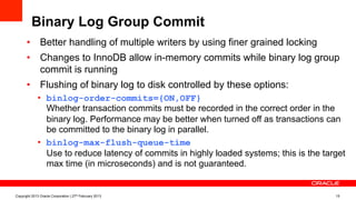 Binary Log Group Commit
•  Better handling of multiple writers by using finer grained locking
•  Changes to InnoDB allow in-memory commits while binary log group
commit is running
•  Flushing of binary log to disk controlled by these options:
•  binlog-order-commits={ON,OFF}
Whether transaction commits must be recorded in the correct order in the
binary log. Performance may be better when turned off as transactions can
be committed to the binary log in parallel.
•  binlog-max-flush-queue-time
Use to reduce latency of commits in highly loaded systems; this is the target
max time (in microseconds) and is not guaranteed.
Copyright 2013 Oracle Corporation | 27th February 2013 15
 