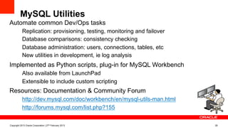 MySQL Utilities
Automate common Dev/Ops tasks
–  Replication: provisioning, testing, monitoring and failover
–  Database comparisons: consistency checking
–  Database administration: users, connections, tables, etc
–  New utilities in development, ie log analysis
Implemented as Python scripts, plug-in for MySQL Workbench
–  Also available from LaunchPad
–  Extensible to include custom scripting
Resources: Documentation & Community Forum
–  http://dev.mysql.com/doc/workbench/en/mysql-utils-man.html
–  http://forums.mysql.com/list.php?155
Copyright 2013 Oracle Corporation | 27th February 2013 28
 