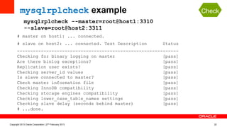 mysqlrplcheck example
$ mysqlrplcheck --master=root@host1:3310
--slave=root@host2:3311
# master on host1: ... connected.
# slave on host2: ... connected. Test Description Status
-------------------------------------------------------------
Checking for binary logging on master [pass]
Are there binlog exceptions? [pass]
Replication user exists? [pass]
Checking server_id values [pass]
Is slave connected to master? [pass]
Check master information file [pass]
Checking InnoDB compatibility [pass]
Checking storage engines compatibility [pass]
Checking lower_case_table_names settings [pass]
Checking slave delay (seconds behind master) [pass]
# ...done.
Check
Copyright 2013 Oracle Corporation | 27th February 2013 32
 