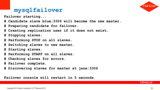 mysqlfailover – master failed
Failover starting...
# Candidate slave blue:3306 will become the new master.
# Preparing candidate for failover.
# Creating replication user if it does not exist.
# Stopping slaves.
# Performing STOP on all slaves.
# Switching slaves to new master.
# Starting slaves.
# Performing START on all slaves.
# Checking slaves for errors.
# Failover complete.
# Discovering slaves for master at jane:3306
Failover console will restart in 5 seconds.
Fail-Over
Copyright 2013 Oracle Corporation | 27th February 2013 35
 