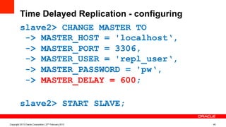 Time Delayed Replication - configuring
slave2> CHANGE MASTER TO
-> MASTER_HOST = 'localhost‘,
-> MASTER_PORT = 3306,
-> MASTER_USER = 'repl_user‘,
-> MASTER_PASSWORD = 'pw‘,
-> MASTER_DELAY = 600;
slave2> START SLAVE;
Copyright 2013 Oracle Corporation | 27th February 2013 40
 