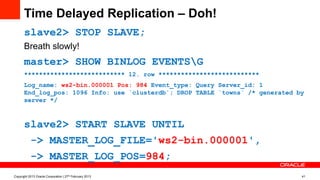 Time Delayed Replication – Doh!
slave2> STOP SLAVE;
Breath slowly!
master> SHOW BINLOG EVENTSG
*************************** 12. row ***************************
Log_name: ws2-bin.000001 Pos: 984 Event_type: Query Server_id: 1
End_log_pos: 1096 Info: use `clusterdb`; DROP TABLE `towns` /* generated by
server */
slave2> START SLAVE UNTIL
-> MASTER_LOG_FILE='ws2-bin.000001',
-> MASTER_LOG_POS=984;
Copyright 2013 Oracle Corporation | 27th February 2013 41
 