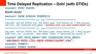 Time Delayed Replication – Doh! (with GTIDs)
slave2> STOP SLAVE;
Breath slowly!
master> SHOW BINLOG EVENTSG
*************************** 12. row ***************************
Log_name: ws2-bin.000001 Pos: 940 Event_type: Gtid Server_id: 1 End_log_pos:
984 Info: SET @@SESSION.GTID_NEXT= '4B2CBA63-8082-11E1-BE2D-F0DEF11A08B7:666'
*************************** 13. row ***************************
Log_name: ws2-bin.000001 Pos: 984 Event_type: Query Server_id: 1 End_log_pos:
1096 Info: use `clusterdb`; DROP TABLE `towns` /* generated by server */
slave2> SET GTID_NEXT=“SET @@SESSION.GTID_NEXT=
“4B2CBA63-8082-11E1-BE2D-F0DEF11A08B7:666”;
slave2> COMMIT;
slave2> START SLAVE;
Copyright 2013 Oracle Corporation | 27th February 2013 42
 