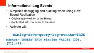 Informational Log Events
•  Simplifies debugging and auditing when using Row
Based Replication
•  Original query written to the Binlog
•  Replicated with row event to the slave
•  Activate with
binlog-rows-query-log-events=TRUE
master> INSERT INTO simples VALUES (20),
(21),(22);
Copyright 2013 Oracle Corporation | 27th February 2013 44
 