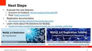 Next Steps
Copyright 2013 Oracle Corporation | 27th February 2013 47
www.mysql.com/why-mysql/white-papers/mysql-replication-introduction/ www.mysql.com/why-mysql/white-papers/mysql-replication-tutorial/
•  Evaluate the new features
•  Questions & Feedback: forums.mysql.com/list.php?26
•  Bugs: bugs.mysql.com/
•  Replication documentation
•  dev.mysql.com/doc/refman/5.6/en/replication.html
•  Learn more about HA Solutions for MySQL
•  mysql.com/why-mysql/white-papers/mysql_wp_ha_strategy_guide.php
 
