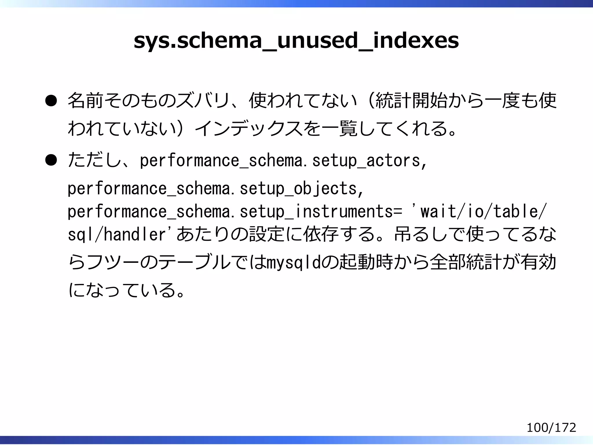 sys.schema̲unused̲indexes
名前そのものズバリ、使われてない（統計開始から⼀度も使
われていない）インデックスを⼀覧してくれる。
ただし、performance_schema.setup_actors,
performance_schema.setup_objects,
performance_schema.setup_instruments= 'wait/io/table/
sql/handler'あたりの設定に依存する。吊るしで使ってるな
らフツーのテーブルではmysqldの起動時から全部統計が有効
になっている。
100/172
 