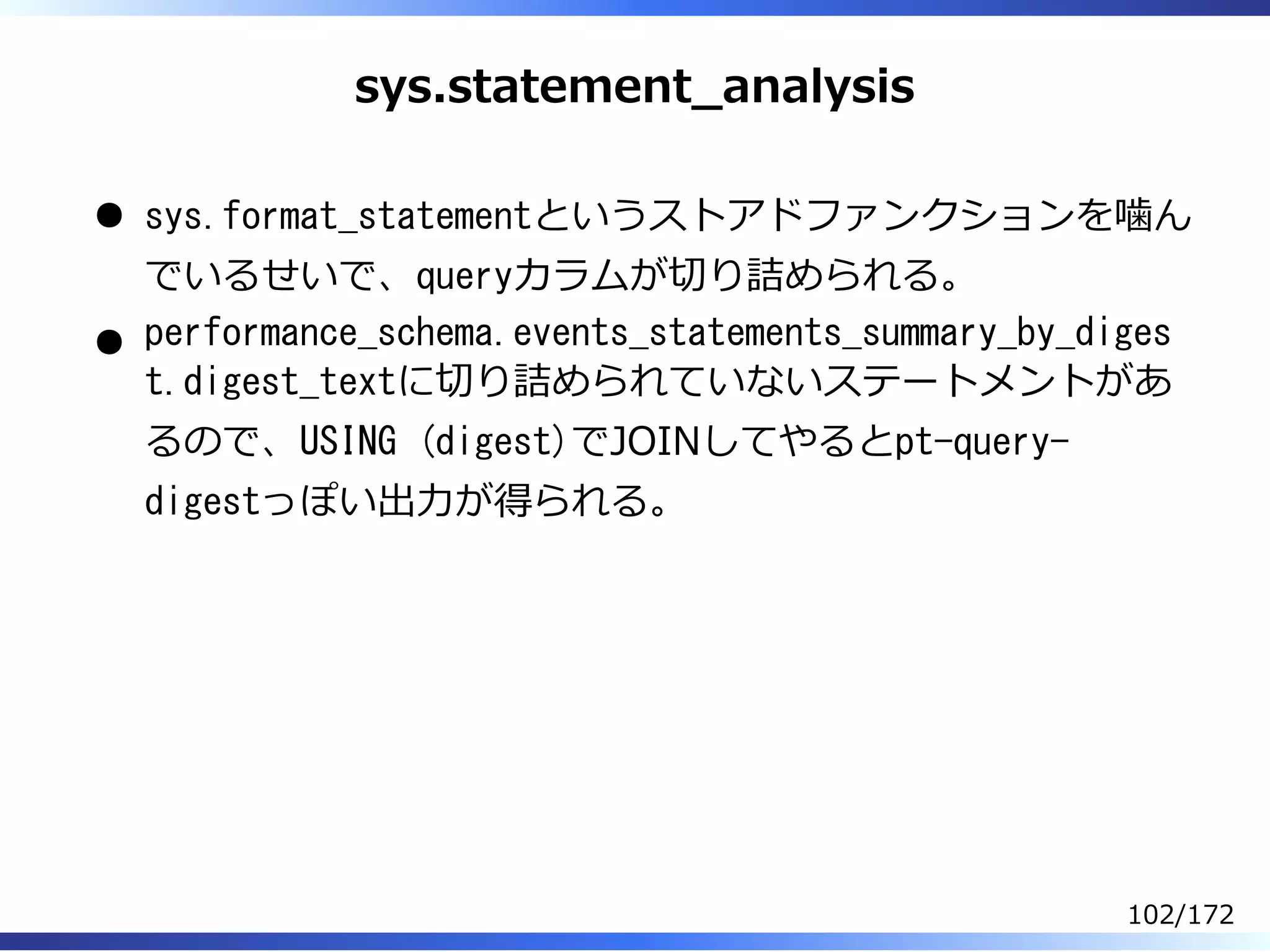 sys.statement̲analysis
sys.format_statementというストアドファンクションを噛ん
でいるせいで、queryカラムが切り詰められる。
performance_schema.events_statements_summary_by_diges
t.digest_textに切り詰められていないステートメントがあ
るので、USING (digest)でJOINしてやるとpt-query-
digestっぽい出⼒が得られる。
102/172
 