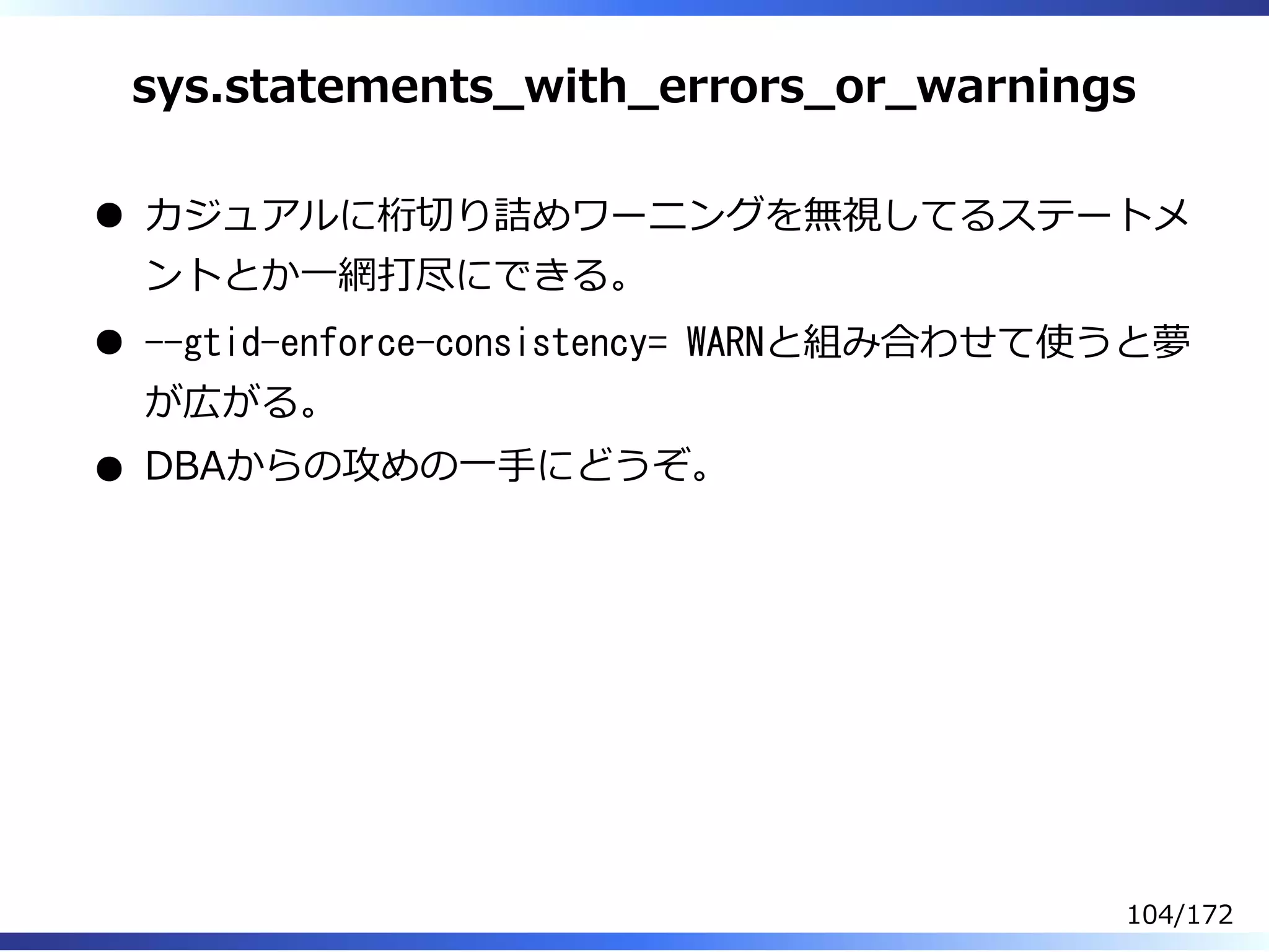 sys.statements̲with̲errors̲or̲warnings
カジュアルに桁切り詰めワーニングを無視してるステートメ
ントとか⼀網打尽にできる。
--gtid-enforce-consistency= WARNと組み合わせて使うと夢
が広がる。
DBAからの攻めの⼀⼿にどうぞ。
104/172
 