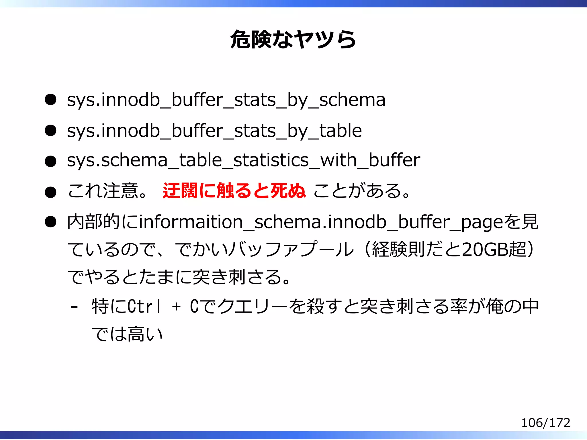 危険なヤツら
sys.innodb̲buffer̲stats̲by̲schema
sys.innodb̲buffer̲stats̲by̲table
sys.schema̲table̲statistics̲with̲buffer
これ注意。 迂闊に触ると死ぬ ことがある。
内部的にinformaition̲schema.innodb̲buffer̲pageを⾒
ているので、でかいバッファプール（経験則だと20GB超）
でやるとたまに突き刺さる。
特にCtrl + Cでクエリーを殺すと突き刺さる率が俺の中
では⾼い
-
106/172
 