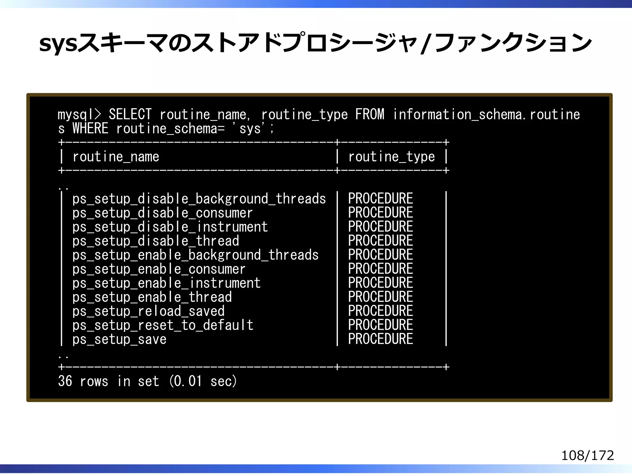 sysスキーマのストアドプロシージャ/ファンクション
mysql> SELECT routine_name, routine_type FROM information_schema.routine
s WHERE routine_schema= 'sys';
+-------------------------------------+--------------+
| routine_name | routine_type |
+-------------------------------------+--------------+
..
| ps_setup_disable_background_threads | PROCEDURE |
| ps_setup_disable_consumer | PROCEDURE |
| ps_setup_disable_instrument | PROCEDURE |
| ps_setup_disable_thread | PROCEDURE |
| ps_setup_enable_background_threads | PROCEDURE |
| ps_setup_enable_consumer | PROCEDURE |
| ps_setup_enable_instrument | PROCEDURE |
| ps_setup_enable_thread | PROCEDURE |
| ps_setup_reload_saved | PROCEDURE |
| ps_setup_reset_to_default | PROCEDURE |
| ps_setup_save | PROCEDURE |
..
+-------------------------------------+--------------+
36 rows in set (0.01 sec)
108/172
 
