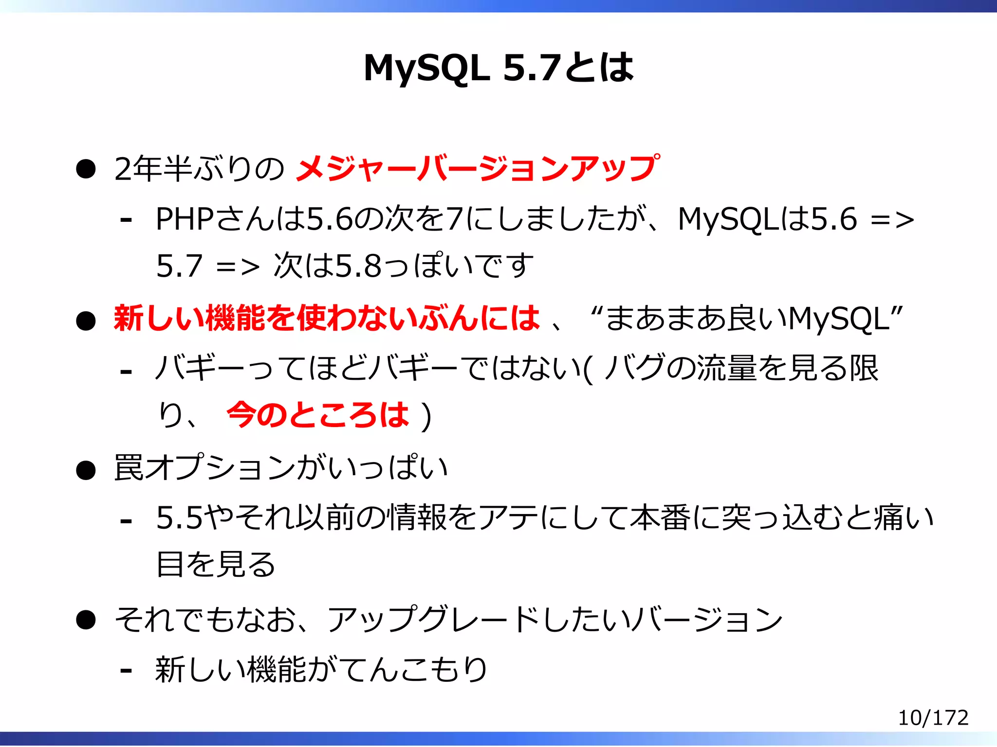 MySQL 5.7とは
2年半ぶりの メジャーバージョンアップ
PHPさんは5.6の次を7にしましたが、MySQLは5.6 =>
5.7 => 次は5.8っぽいです
-
新しい機能を使わないぶんには 、 “まあまあ良いMySQL”
バギーってほどバギーではない( バグの流量を⾒る限
り、 今のところは )
-
罠オプションがいっぱい
5.5やそれ以前の情報をアテにして本番に突っ込むと痛い
目を⾒る
-
それでもなお、アップグレードしたいバージョン
新しい機能がてんこもり-
10/172
 
