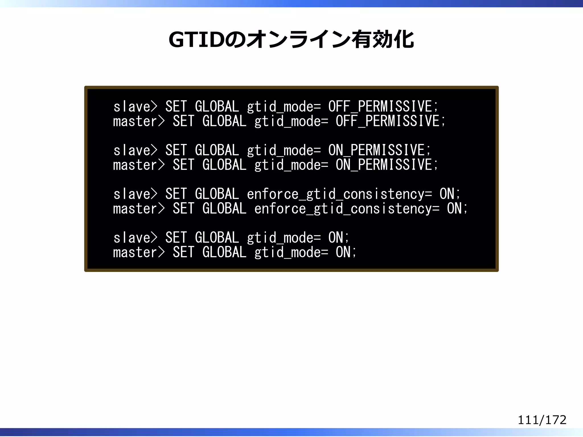 GTIDのオンライン有効化
slave> SET GLOBAL gtid_mode= OFF_PERMISSIVE;
master> SET GLOBAL gtid_mode= OFF_PERMISSIVE;
slave> SET GLOBAL gtid_mode= ON_PERMISSIVE;
master> SET GLOBAL gtid_mode= ON_PERMISSIVE;
slave> SET GLOBAL enforce_gtid_consistency= ON;
master> SET GLOBAL enforce_gtid_consistency= ON;
slave> SET GLOBAL gtid_mode= ON;
master> SET GLOBAL gtid_mode= ON;
111/172
 