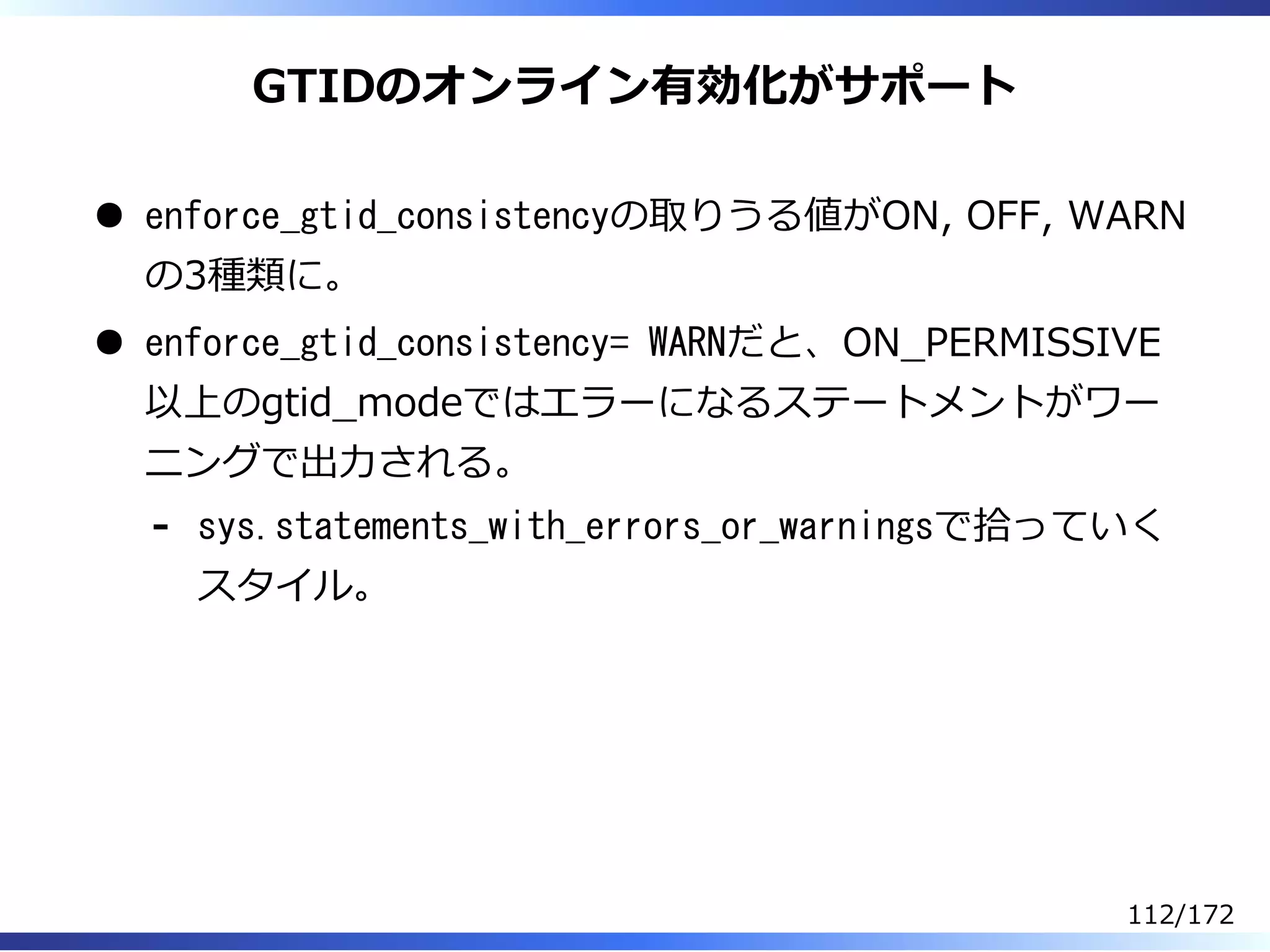 GTIDのオンライン有効化がサポート
enforce_gtid_consistencyの取りうる値がON, OFF, WARN
の3種類に。
enforce_gtid_consistency= WARNだと、ON̲PERMISSIVE
以上のgtid̲modeではエラーになるステートメントがワー
ニングで出⼒される。
sys.statements_with_errors_or_warningsで拾っていく
スタイル。
-
112/172
 