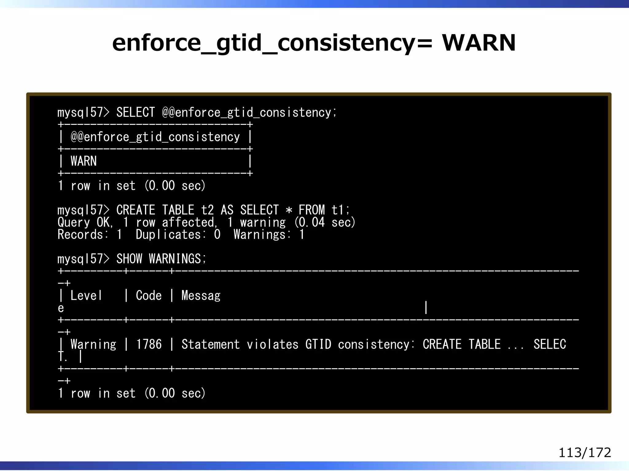 enforce̲gtid̲consistency= WARN
mysql57> SELECT @@enforce_gtid_consistency;
+----------------------------+
| @@enforce_gtid_consistency |
+----------------------------+
| WARN |
+----------------------------+
1 row in set (0.00 sec)
mysql57> CREATE TABLE t2 AS SELECT * FROM t1;
Query OK, 1 row affected, 1 warning (0.04 sec)
Records: 1 Duplicates: 0 Warnings: 1
mysql57> SHOW WARNINGS;
+---------+------+--------------------------------------------------------------
-+
| Level | Code | Messag
e |
+---------+------+--------------------------------------------------------------
-+
| Warning | 1786 | Statement violates GTID consistency: CREATE TABLE ... SELEC
T. |
+---------+------+--------------------------------------------------------------
-+
1 row in set (0.00 sec)
113/172
 