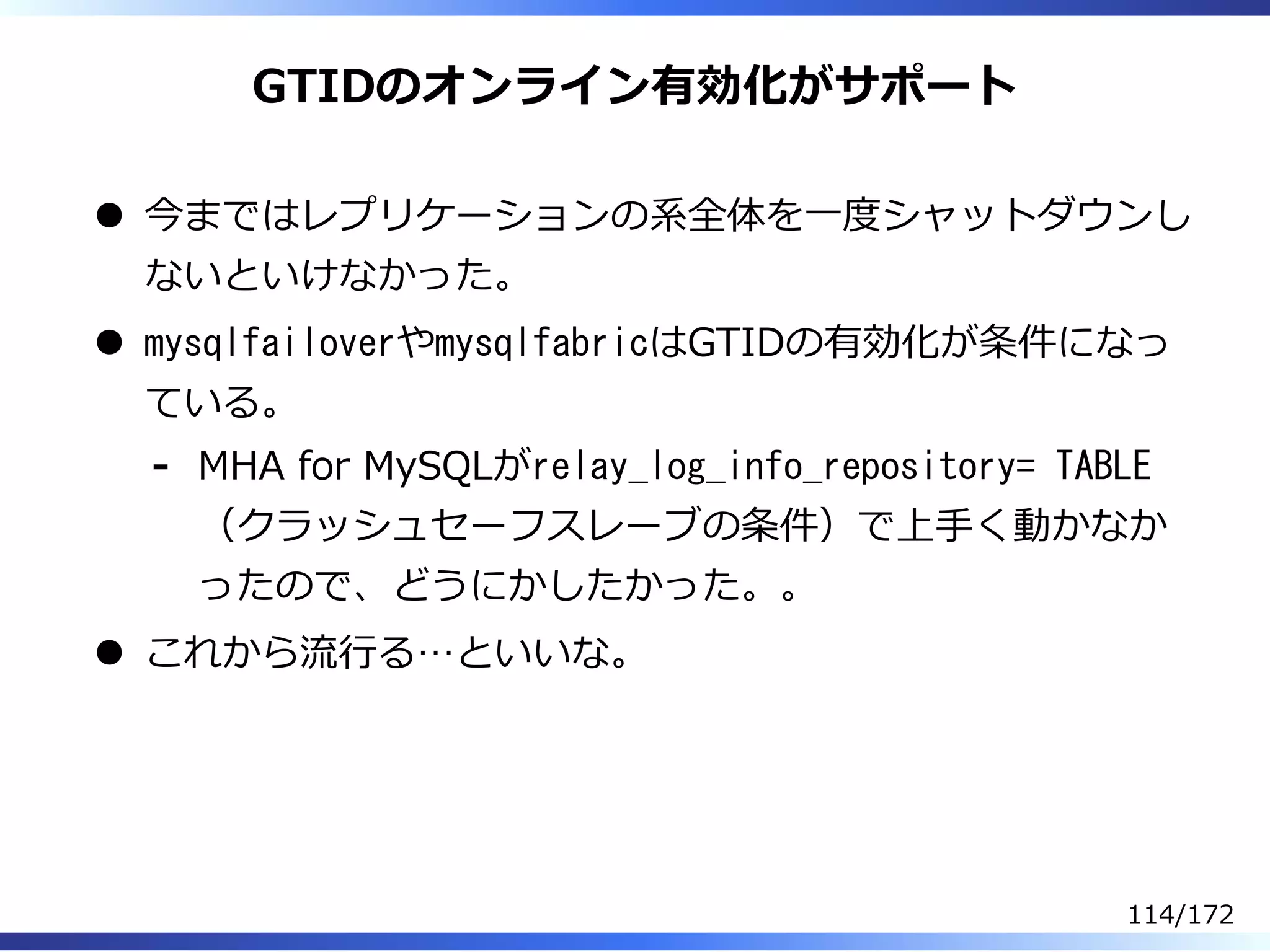 GTIDのオンライン有効化がサポート
今まではレプリケーションの系全体を⼀度シャットダウンし
ないといけなかった。
mysqlfailoverやmysqlfabricはGTIDの有効化が条件になっ
ている。
MHA for MySQLがrelay_log_info_repository= TABLE
（クラッシュセーフスレーブの条件）で上⼿く動かなか
ったので、どうにかしたかった。。
-
これから流⾏る…といいな。
114/172
 