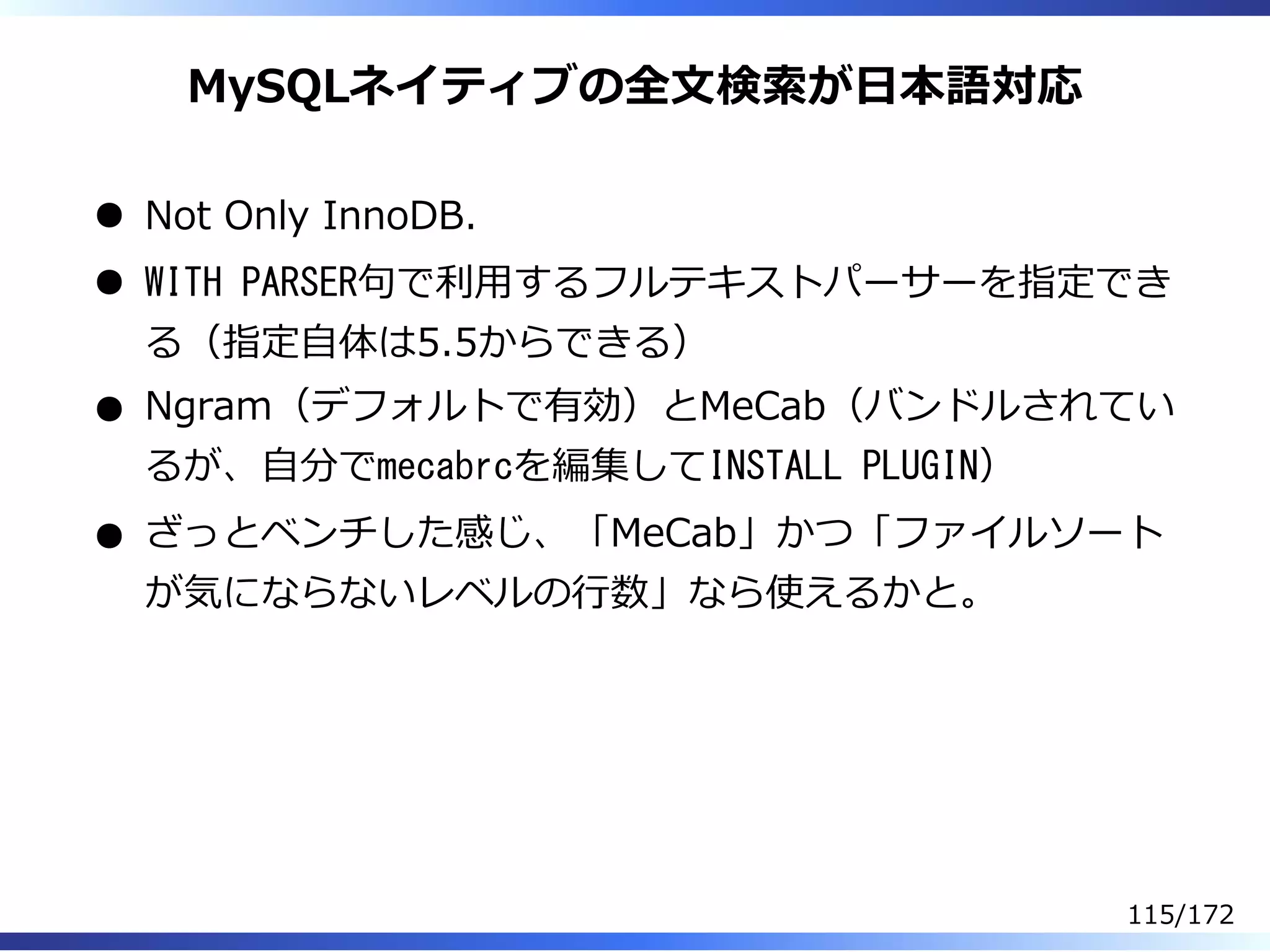 MySQLネイティブの全⽂検索が⽇本語対応
Not Only InnoDB.
WITH PARSER句で利⽤するフルテキストパーサーを指定でき
る（指定⾃体は5.5からできる）
Ngram（デフォルトで有効）とMeCab（バンドルされてい
るが、⾃分でmecabrcを編集してINSTALL PLUGIN）
ざっとベンチした感じ、「MeCab」かつ「ファイルソート
が気にならないレベルの⾏数」なら使えるかと。
115/172
 