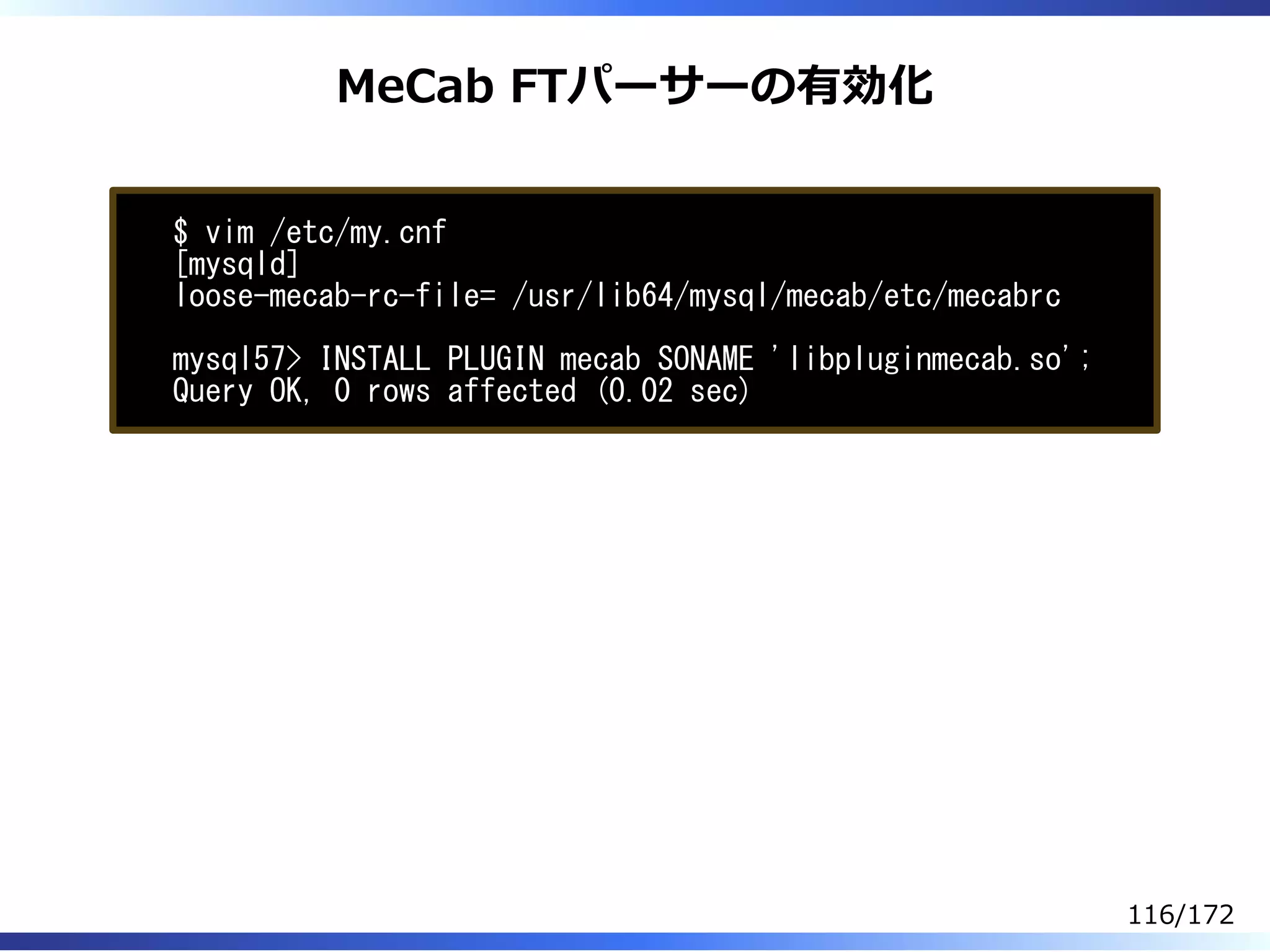 MeCab FTパーサーの有効化
$ vim /etc/my.cnf
[mysqld]
loose-mecab-rc-file= /usr/lib64/mysql/mecab/etc/mecabrc
mysql57> INSTALL PLUGIN mecab SONAME 'libpluginmecab.so';
Query OK, 0 rows affected (0.02 sec)
116/172
 