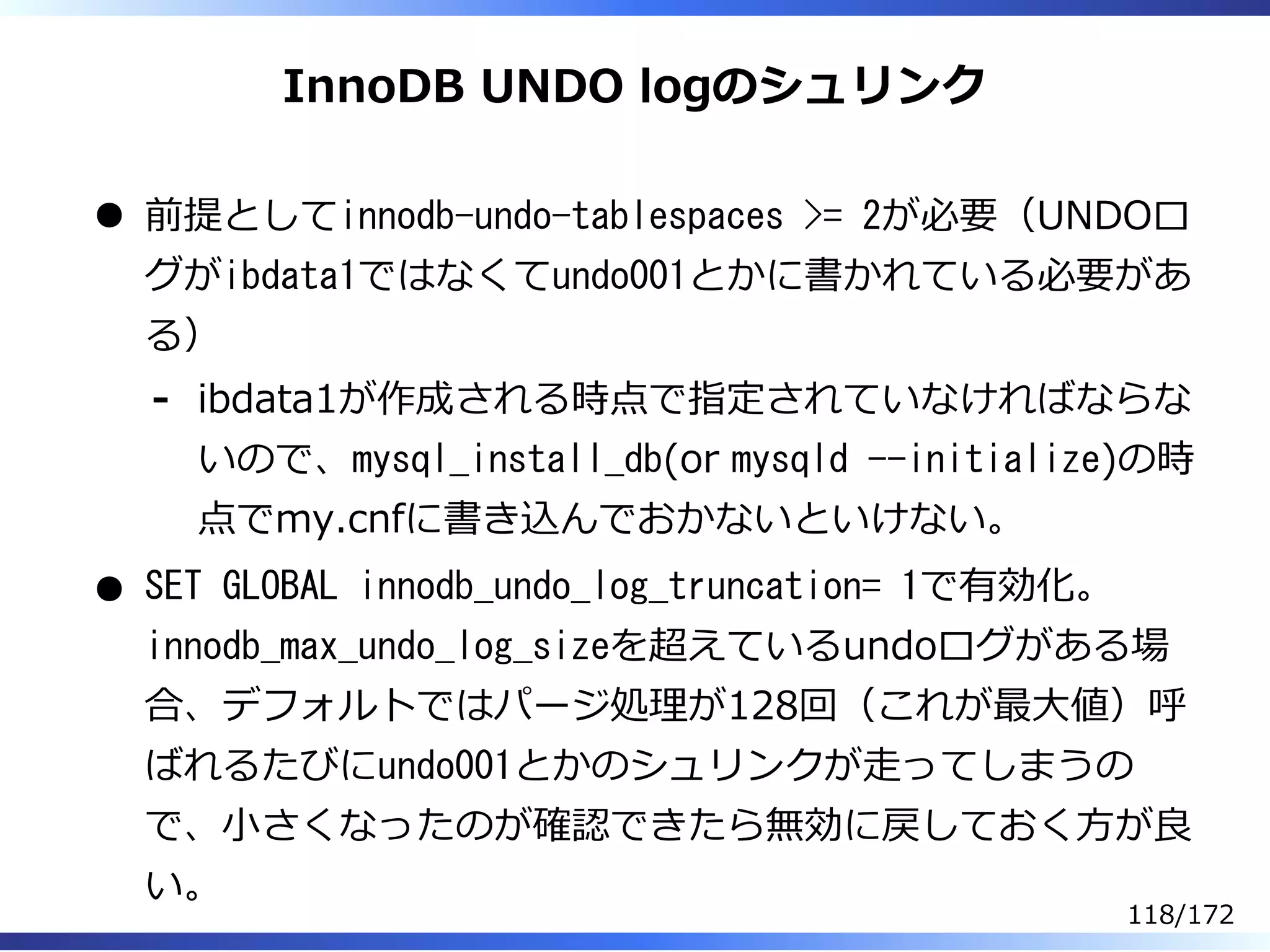InnoDB UNDO logのシュリンク
前提としてinnodb-undo-tablespaces >= 2が必要（UNDOロ
グがibdata1ではなくてundo001とかに書かれている必要があ
る）
ibdata1が作成される時点で指定されていなければならな
いので、mysql_install_db(or mysqld --initialize)の時
点でmy.cnfに書き込んでおかないといけない。
-
SET GLOBAL innodb_undo_log_truncation= 1で有効化。
innodb_max_undo_log_sizeを超えているundoログがある場
合、デフォルトではパージ処理が128回（これが最⼤値）呼
ばれるたびにundo001とかのシュリンクが⾛ってしまうの
で、⼩さくなったのが確認できたら無効に戻しておく⽅が良
い。
118/172
 