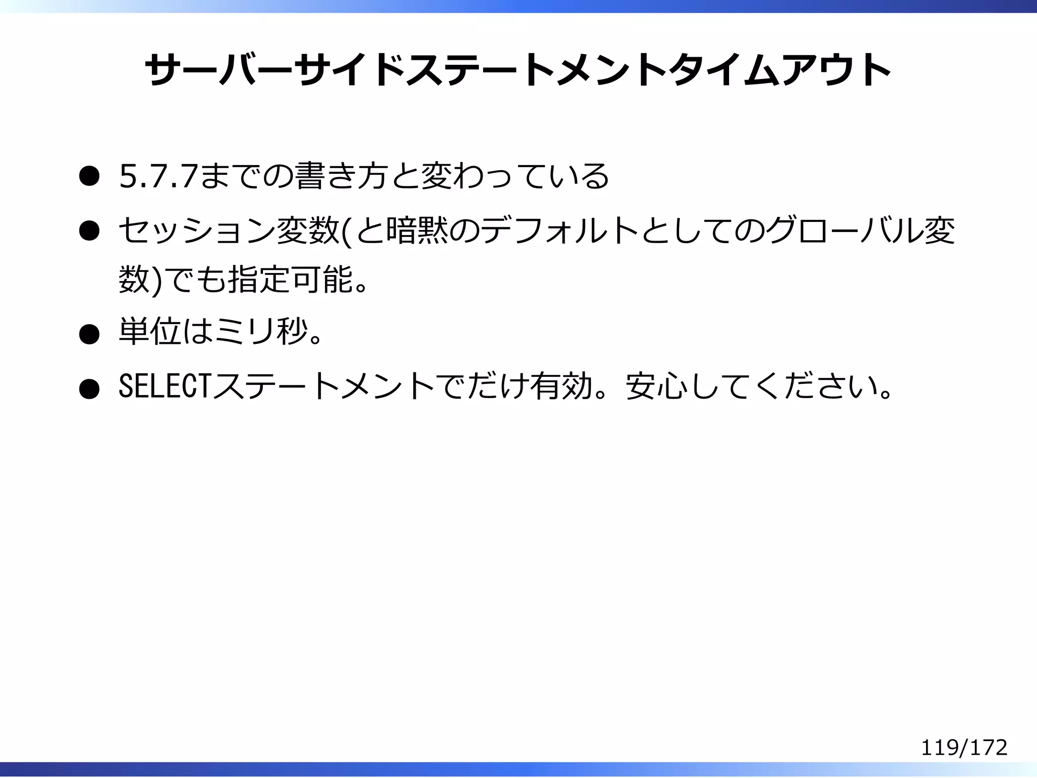 サーバーサイドステートメントタイムアウト
5.7.7までの書き⽅と変わっている
セッション変数(と暗黙のデフォルトとしてのグローバル変
数)でも指定可能。
単位はミリ秒。
SELECTステートメントでだけ有効。安⼼してください。
119/172
 