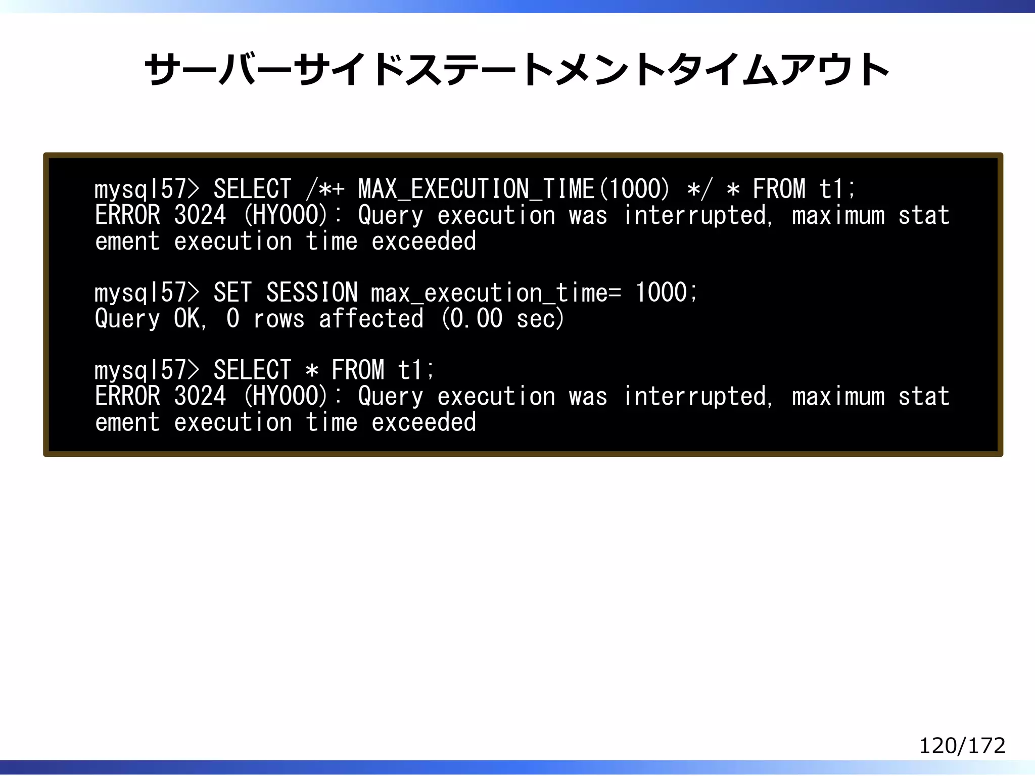 サーバーサイドステートメントタイムアウト
mysql57> SELECT /*+ MAX_EXECUTION_TIME(1000) */ * FROM t1;
ERROR 3024 (HY000): Query execution was interrupted, maximum stat
ement execution time exceeded
mysql57> SET SESSION max_execution_time= 1000;
Query OK, 0 rows affected (0.00 sec)
mysql57> SELECT * FROM t1;
ERROR 3024 (HY000): Query execution was interrupted, maximum stat
ement execution time exceeded
120/172
 