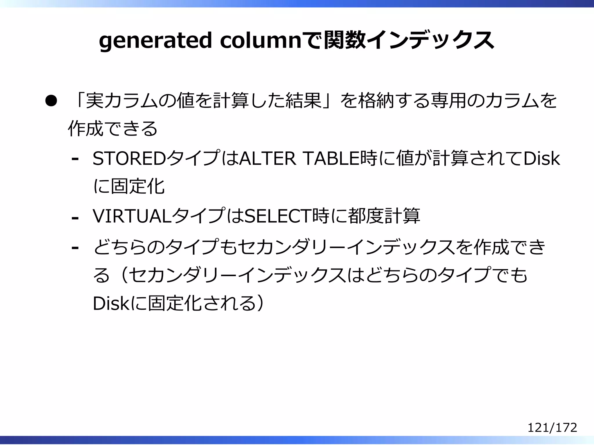 generated columnで関数インデックス
「実カラムの値を計算した結果」を格納する専⽤のカラムを
作成できる
STOREDタイプはALTER TABLE時に値が計算されてDisk
に固定化
-
VIRTUALタイプはSELECT時に都度計算-
どちらのタイプもセカンダリーインデックスを作成でき
る（セカンダリーインデックスはどちらのタイプでも
Diskに固定化される）
-
121/172
 