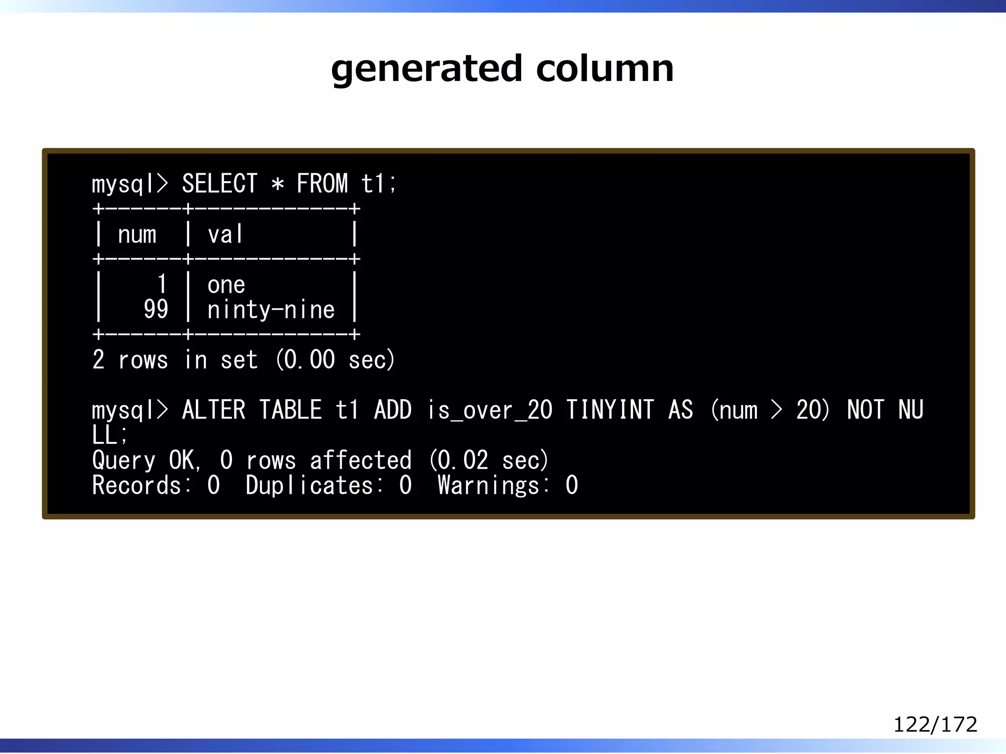 generated column
mysql> SELECT * FROM t1;
+------+------------+
| num | val |
+------+------------+
| 1 | one |
| 99 | ninty-nine |
+------+------------+
2 rows in set (0.00 sec)
mysql> ALTER TABLE t1 ADD is_over_20 TINYINT AS (num > 20) NOT NU
LL;
Query OK, 0 rows affected (0.02 sec)
Records: 0 Duplicates: 0 Warnings: 0
122/172
 