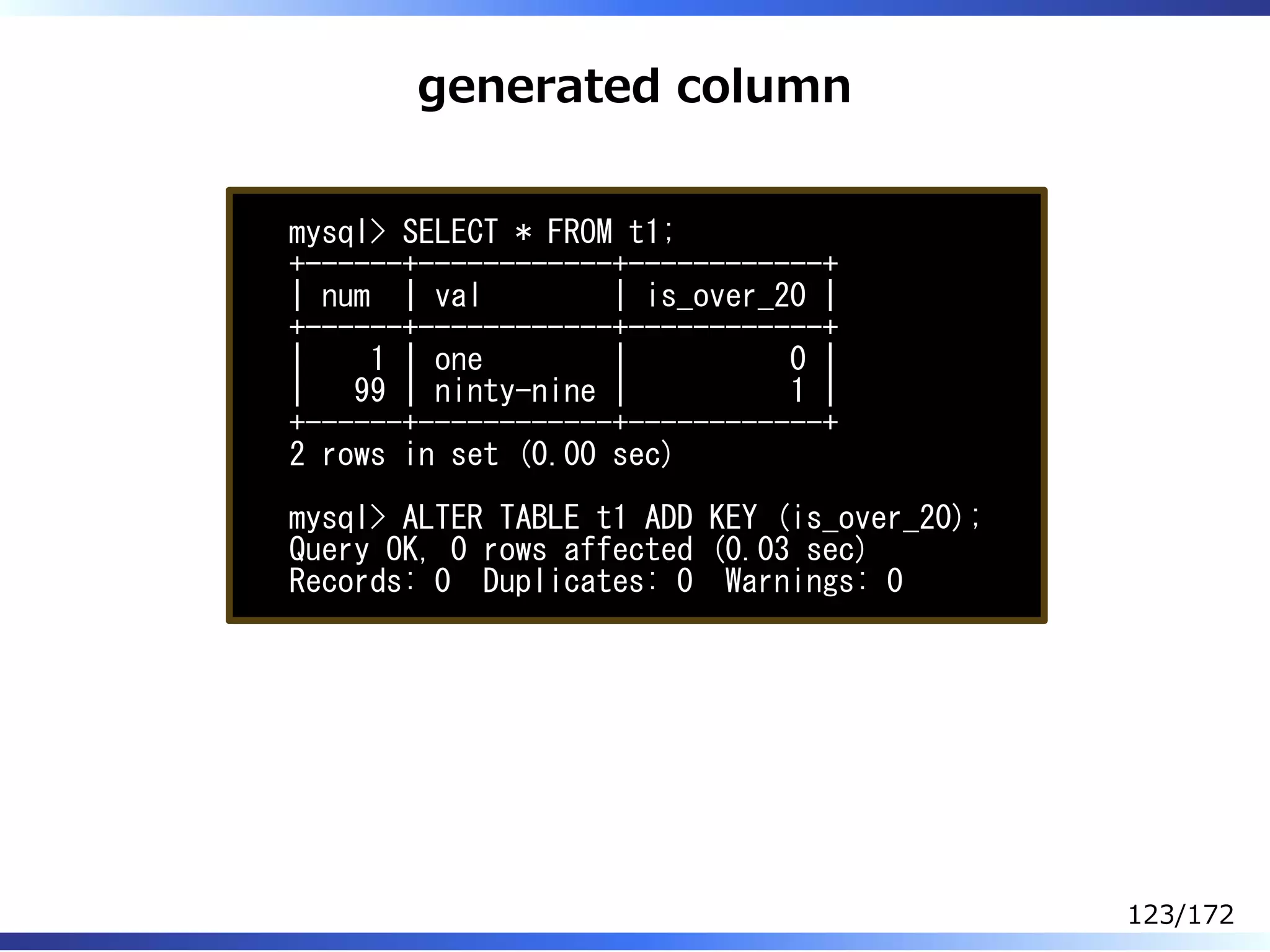 generated column
mysql> SELECT * FROM t1;
+------+------------+------------+
| num | val | is_over_20 |
+------+------------+------------+
| 1 | one | 0 |
| 99 | ninty-nine | 1 |
+------+------------+------------+
2 rows in set (0.00 sec)
mysql> ALTER TABLE t1 ADD KEY (is_over_20);
Query OK, 0 rows affected (0.03 sec)
Records: 0 Duplicates: 0 Warnings: 0
123/172
 