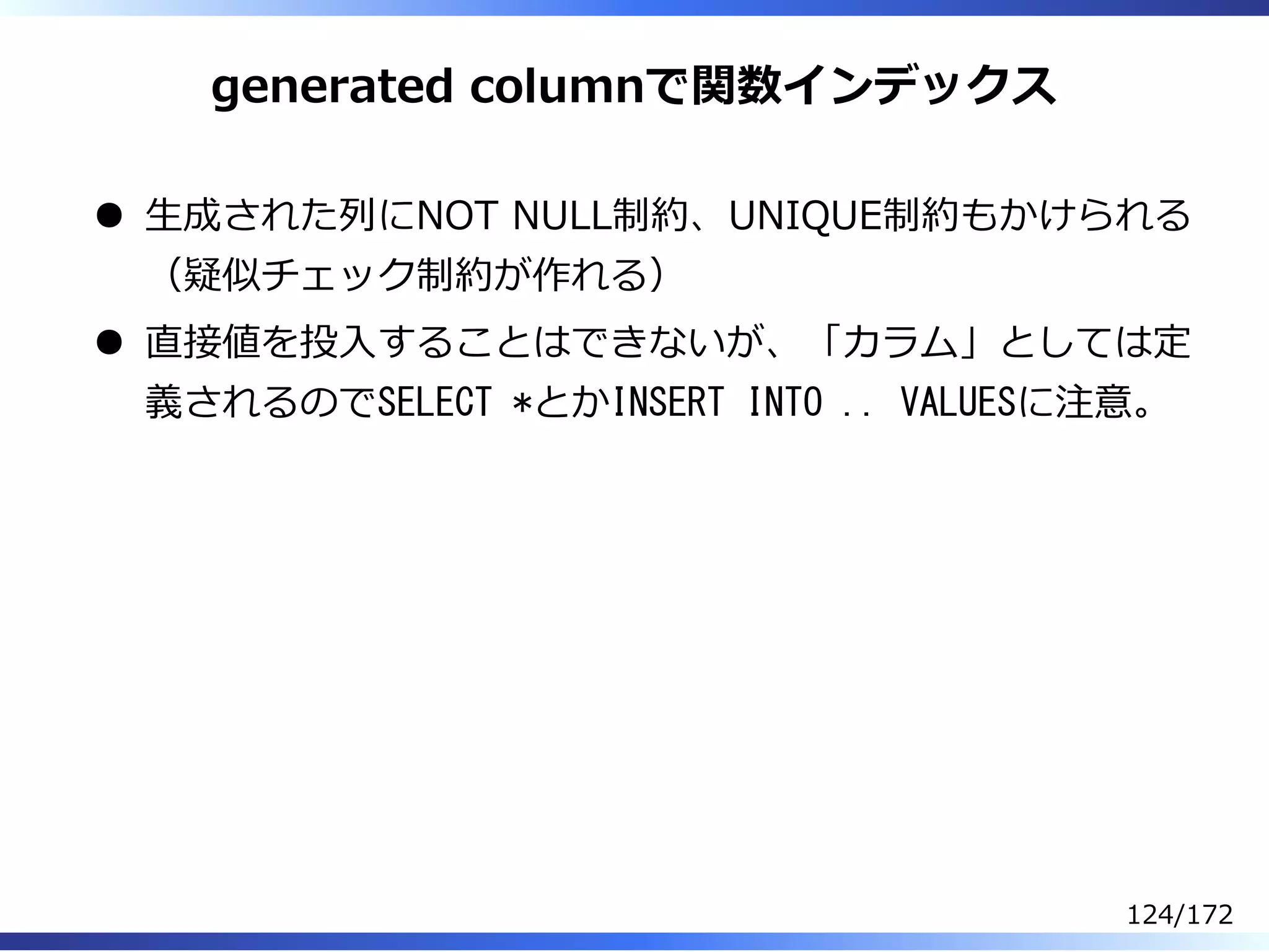 generated columnで関数インデックス
⽣成された列にNOT NULL制約、UNIQUE制約もかけられる
（疑似チェック制約が作れる）
直接値を投⼊することはできないが、「カラム」としては定
義されるのでSELECT *とかINSERT INTO .. VALUESに注意。
124/172
 