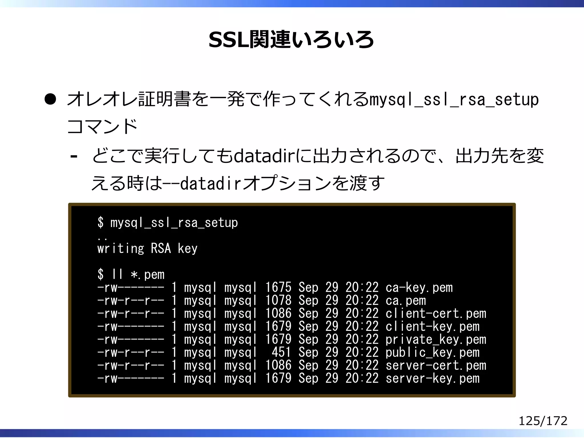 SSL関連いろいろ
オレオレ証明書を⼀発で作ってくれるmysql_ssl_rsa_setup
コマンド
どこで実⾏してもdatadirに出⼒されるので、出⼒先を変
える時は--datadirオプションを渡す
-
$ mysql_ssl_rsa_setup
..
writing RSA key
$ ll *.pem
-rw------- 1 mysql mysql 1675 Sep 29 20:22 ca-key.pem
-rw-r--r-- 1 mysql mysql 1078 Sep 29 20:22 ca.pem
-rw-r--r-- 1 mysql mysql 1086 Sep 29 20:22 client-cert.pem
-rw------- 1 mysql mysql 1679 Sep 29 20:22 client-key.pem
-rw------- 1 mysql mysql 1679 Sep 29 20:22 private_key.pem
-rw-r--r-- 1 mysql mysql 451 Sep 29 20:22 public_key.pem
-rw-r--r-- 1 mysql mysql 1086 Sep 29 20:22 server-cert.pem
-rw------- 1 mysql mysql 1679 Sep 29 20:22 server-key.pem
125/172
 