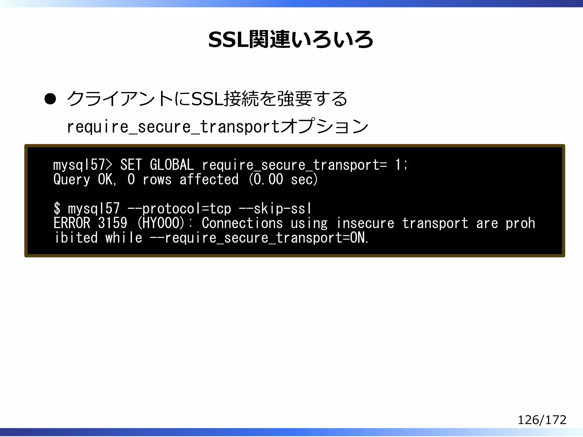 SSL関連いろいろ
クライアントにSSL接続を強要する
require_secure_transportオプション
mysql57> SET GLOBAL require_secure_transport= 1;
Query OK, 0 rows affected (0.00 sec)
$ mysql57 --protocol=tcp --skip-ssl
ERROR 3159 (HY000): Connections using insecure transport are proh
ibited while --require_secure_transport=ON.
126/172
 