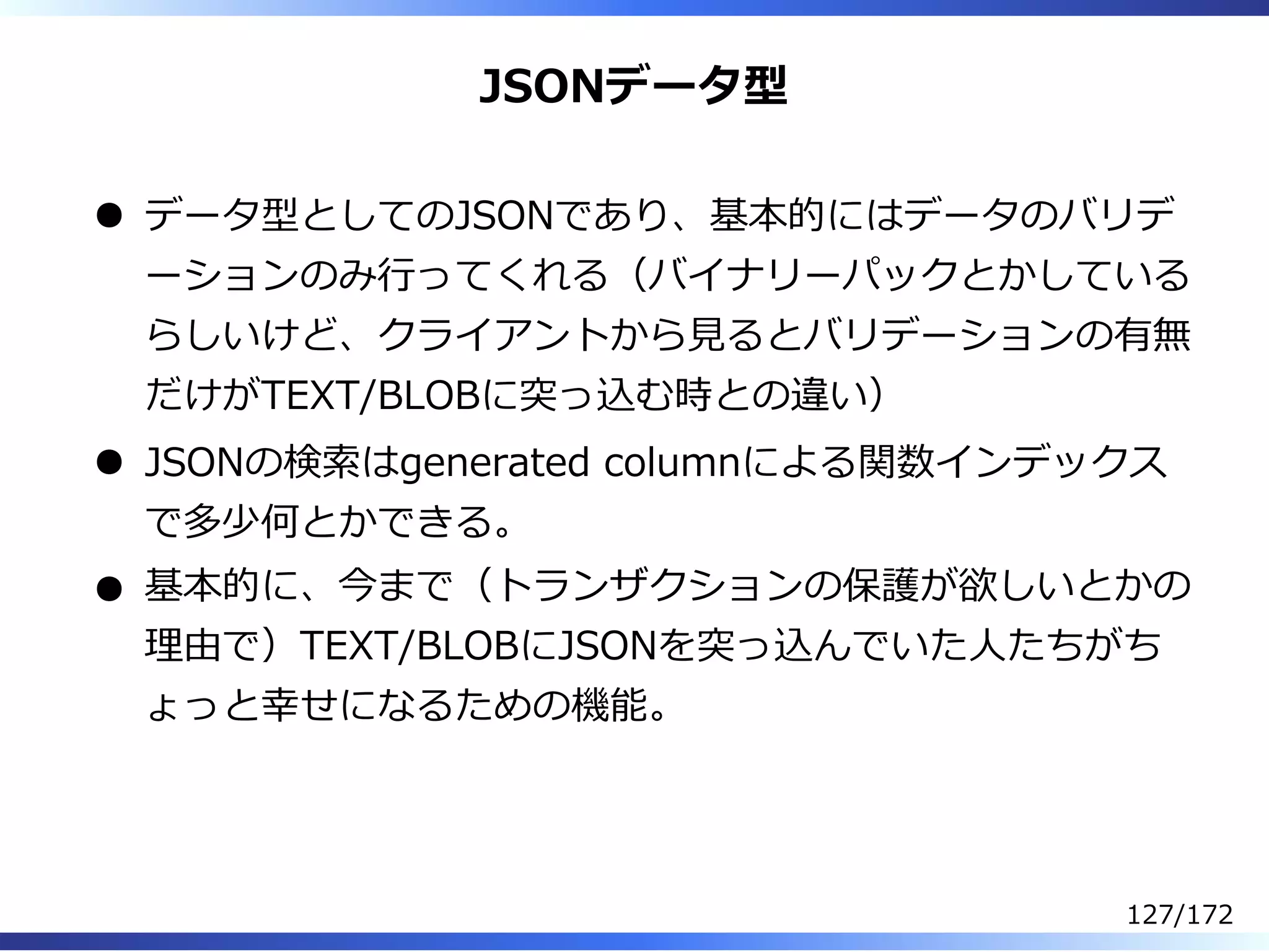 JSONデータ型
データ型としてのJSONであり、基本的にはデータのバリデ
ーションのみ⾏ってくれる（バイナリーパックとかしている
らしいけど、クライアントから⾒るとバリデーションの有無
だけがTEXT/BLOBに突っ込む時との違い）
JSONの検索はgenerated columnによる関数インデックス
で多少何とかできる。
基本的に、今まで（トランザクションの保護が欲しいとかの
理由で）TEXT/BLOBにJSONを突っ込んでいた⼈たちがち
ょっと幸せになるための機能。
127/172
 