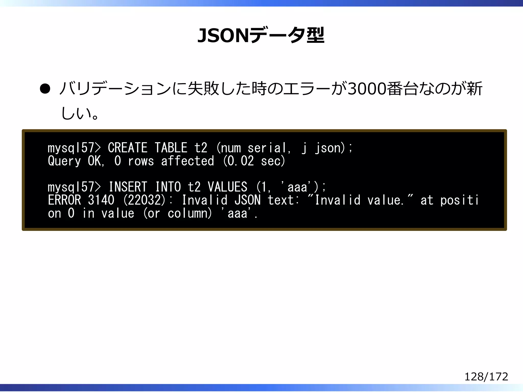 JSONデータ型
バリデーションに失敗した時のエラーが3000番台なのが新
しい。
mysql57> CREATE TABLE t2 (num serial, j json);
Query OK, 0 rows affected (0.02 sec)
mysql57> INSERT INTO t2 VALUES (1, 'aaa');
ERROR 3140 (22032): Invalid JSON text: "Invalid value." at positi
on 0 in value (or column) 'aaa'.
128/172
 