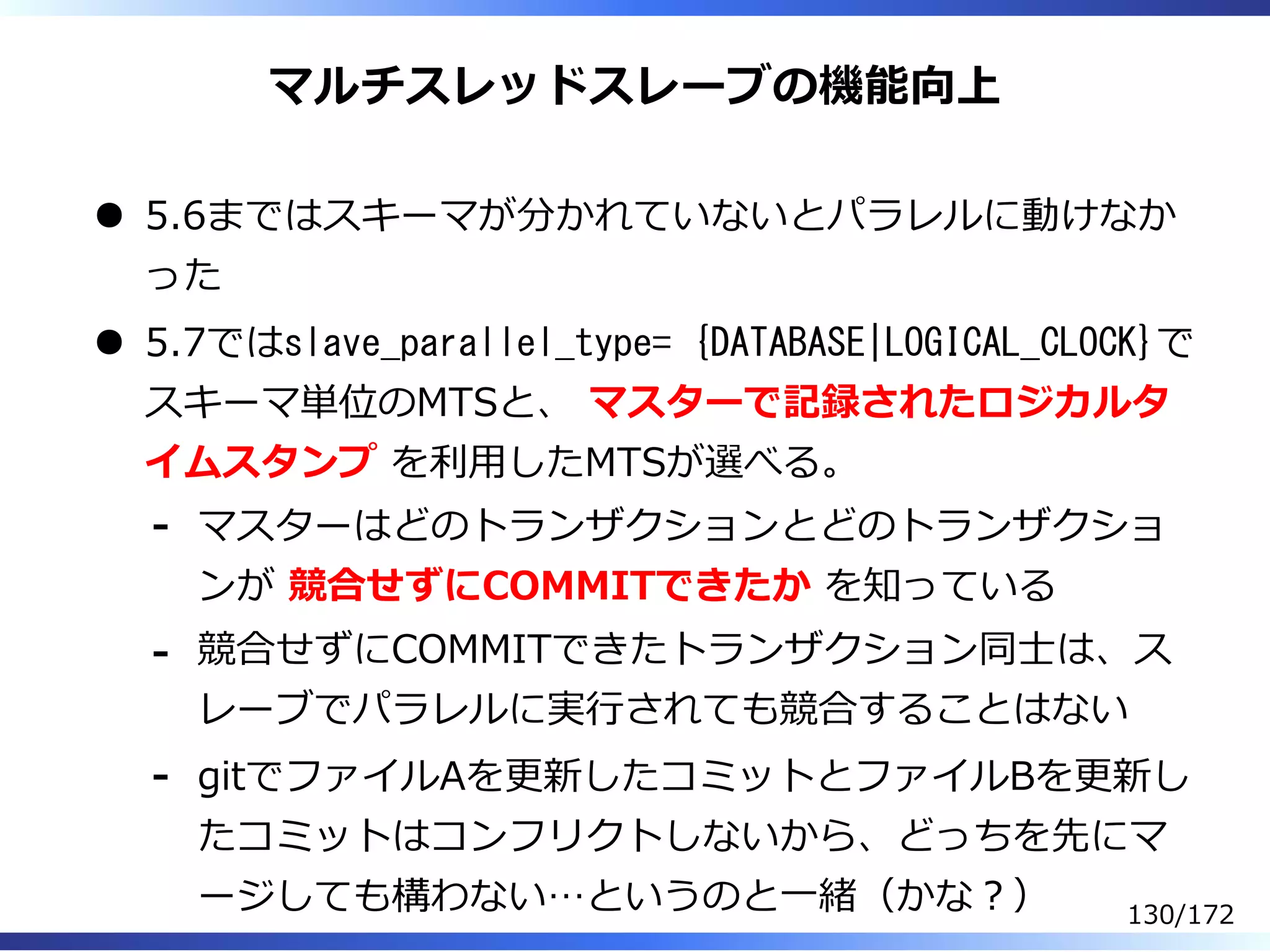マルチスレッドスレーブの機能向上
5.6まではスキーマが分かれていないとパラレルに動けなか
った
5.7ではslave_parallel_type= {DATABASE|LOGICAL_CLOCK}で
スキーマ単位のMTSと、 マスターで記録されたロジカルタ
イムスタンプ を利⽤したMTSが選べる。
マスターはどのトランザクションとどのトランザクショ
ンが 競合せずにCOMMITできたか を知っている
-
競合せずにCOMMITできたトランザクション同⼠は、ス
レーブでパラレルに実⾏されても競合することはない
-
gitでファイルAを更新したコミットとファイルBを更新し
たコミットはコンフリクトしないから、どっちを先にマ
ージしても構わない…というのと⼀緒（かな︖）
-
130/172
 