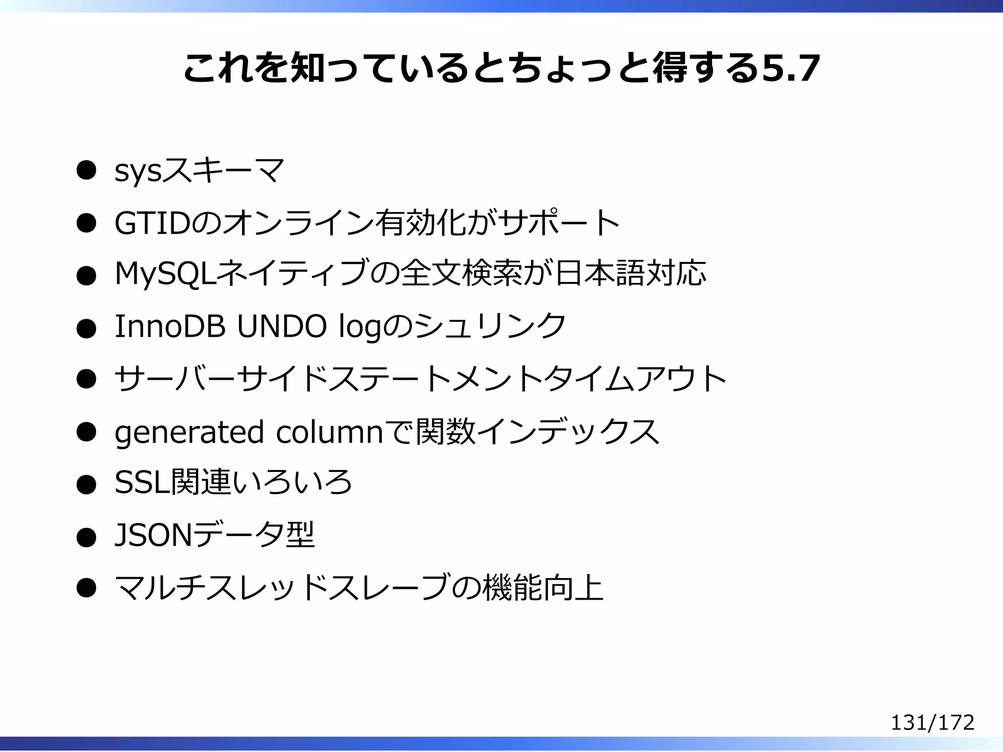 これを知っているとちょっと得する5.7
sysスキーマ
GTIDのオンライン有効化がサポート
MySQLネイティブの全⽂検索が⽇本語対応
InnoDB UNDO logのシュリンク
サーバーサイドステートメントタイムアウト
generated columnで関数インデックス
SSL関連いろいろ
JSONデータ型
マルチスレッドスレーブの機能向上
131/172
 