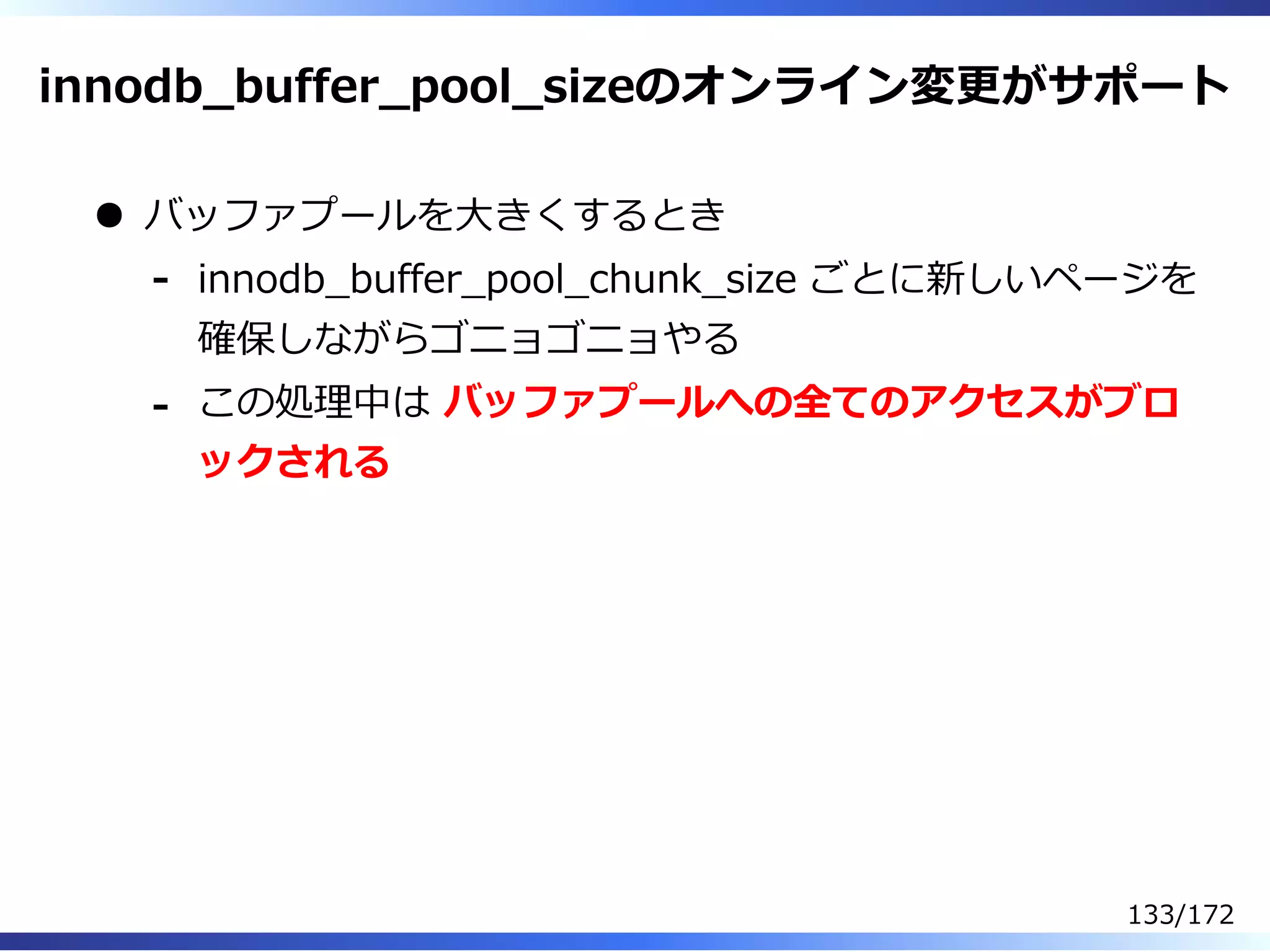 innodb̲buffer̲pool̲sizeのオンライン変更がサポート
バッファプールを⼤きくするとき
innodb̲buffer̲pool̲chunk̲size ごとに新しいページを
確保しながらゴニョゴニョやる
-
この処理中は バッファプールへの全てのアクセスがブロ
ックされる
-
133/172
 