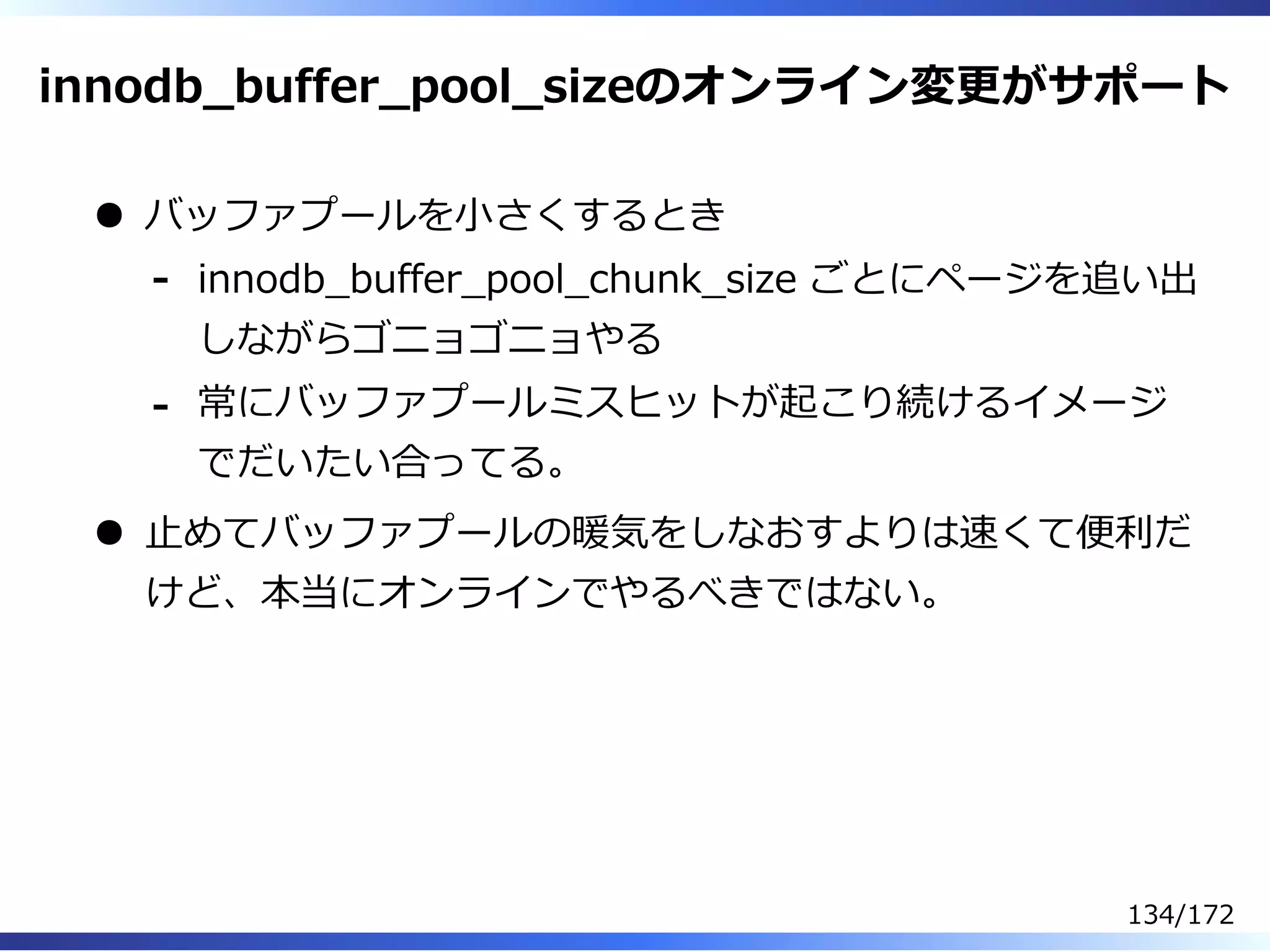 innodb̲buffer̲pool̲sizeのオンライン変更がサポート
バッファプールを⼩さくするとき
innodb̲buffer̲pool̲chunk̲size ごとにページを追い出
しながらゴニョゴニョやる
-
常にバッファプールミスヒットが起こり続けるイメージ
でだいたい合ってる。
-
⽌めてバッファプールの暖気をしなおすよりは速くて便利だ
けど、本当にオンラインでやるべきではない。
134/172
 