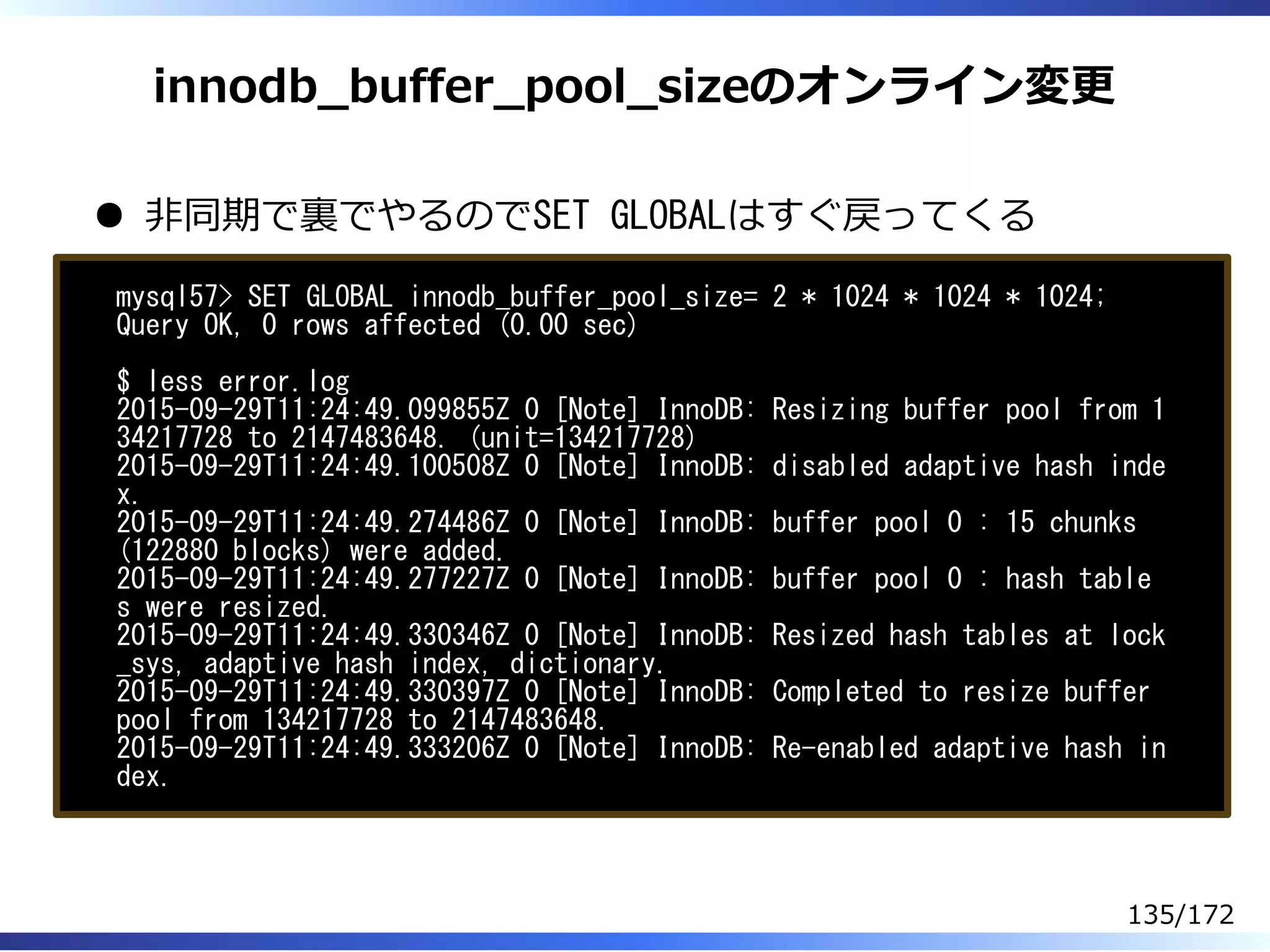 innodb̲buffer̲pool̲sizeのオンライン変更
非同期で裏でやるのでSET GLOBALはすぐ戻ってくる
mysql57> SET GLOBAL innodb_buffer_pool_size= 2 * 1024 * 1024 * 1024;
Query OK, 0 rows affected (0.00 sec)
$ less error.log
2015-09-29T11:24:49.099855Z 0 [Note] InnoDB: Resizing buffer pool from 1
34217728 to 2147483648. (unit=134217728)
2015-09-29T11:24:49.100508Z 0 [Note] InnoDB: disabled adaptive hash inde
x.
2015-09-29T11:24:49.274486Z 0 [Note] InnoDB: buffer pool 0 : 15 chunks
(122880 blocks) were added.
2015-09-29T11:24:49.277227Z 0 [Note] InnoDB: buffer pool 0 : hash table
s were resized.
2015-09-29T11:24:49.330346Z 0 [Note] InnoDB: Resized hash tables at lock
_sys, adaptive hash index, dictionary.
2015-09-29T11:24:49.330397Z 0 [Note] InnoDB: Completed to resize buffer
pool from 134217728 to 2147483648.
2015-09-29T11:24:49.333206Z 0 [Note] InnoDB: Re-enabled adaptive hash in
dex.
135/172
 