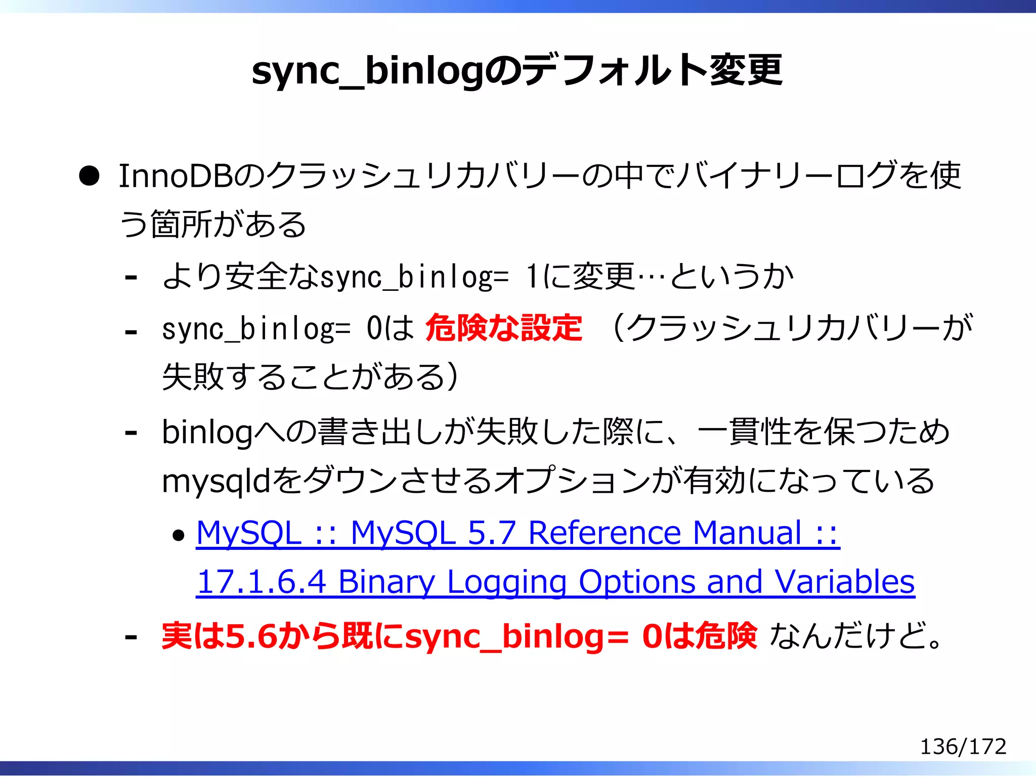 sync̲binlogのデフォルト変更
InnoDBのクラッシュリカバリーの中でバイナリーログを使
う箇所がある
より安全なsync_binlog= 1に変更…というか-
sync_binlog= 0は 危険な設定 （クラッシュリカバリーが
失敗することがある）
-
binlogへの書き出しが失敗した際に、⼀貫性を保つため
mysqldをダウンさせるオプションが有効になっている
MySQL :: MySQL 5.7 Reference Manual ::
17.1.6.4 Binary Logging Options and Variables
-
実は5.6から既にsync̲binlog= 0は危険 なんだけど。-
136/172
 