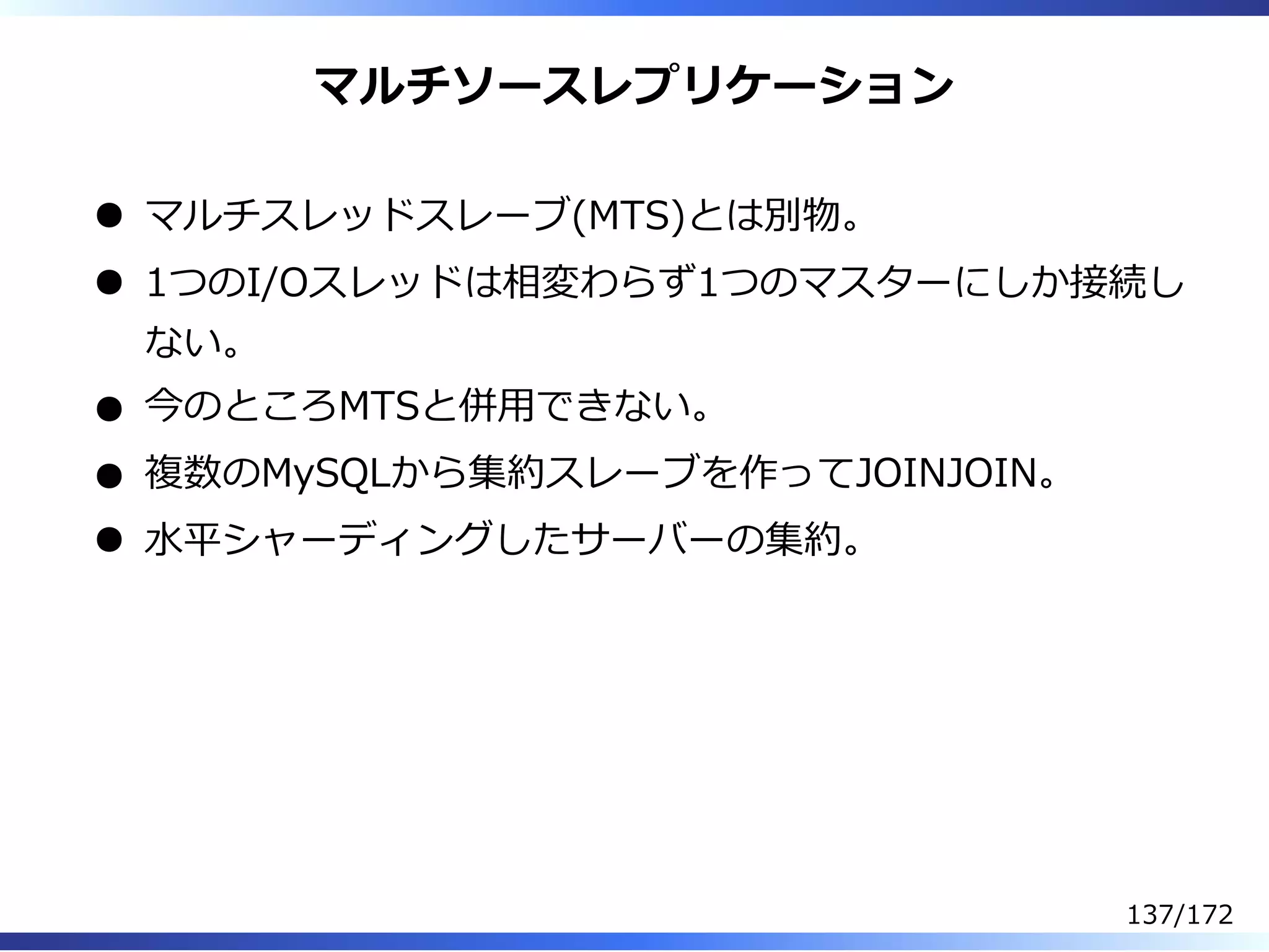 マルチソースレプリケーション
マルチスレッドスレーブ(MTS)とは別物。
1つのI/Oスレッドは相変わらず1つのマスターにしか接続し
ない。
今のところMTSと併⽤できない。
複数のMySQLから集約スレーブを作ってJOINJOIN。
⽔平シャーディングしたサーバーの集約。
137/172
 