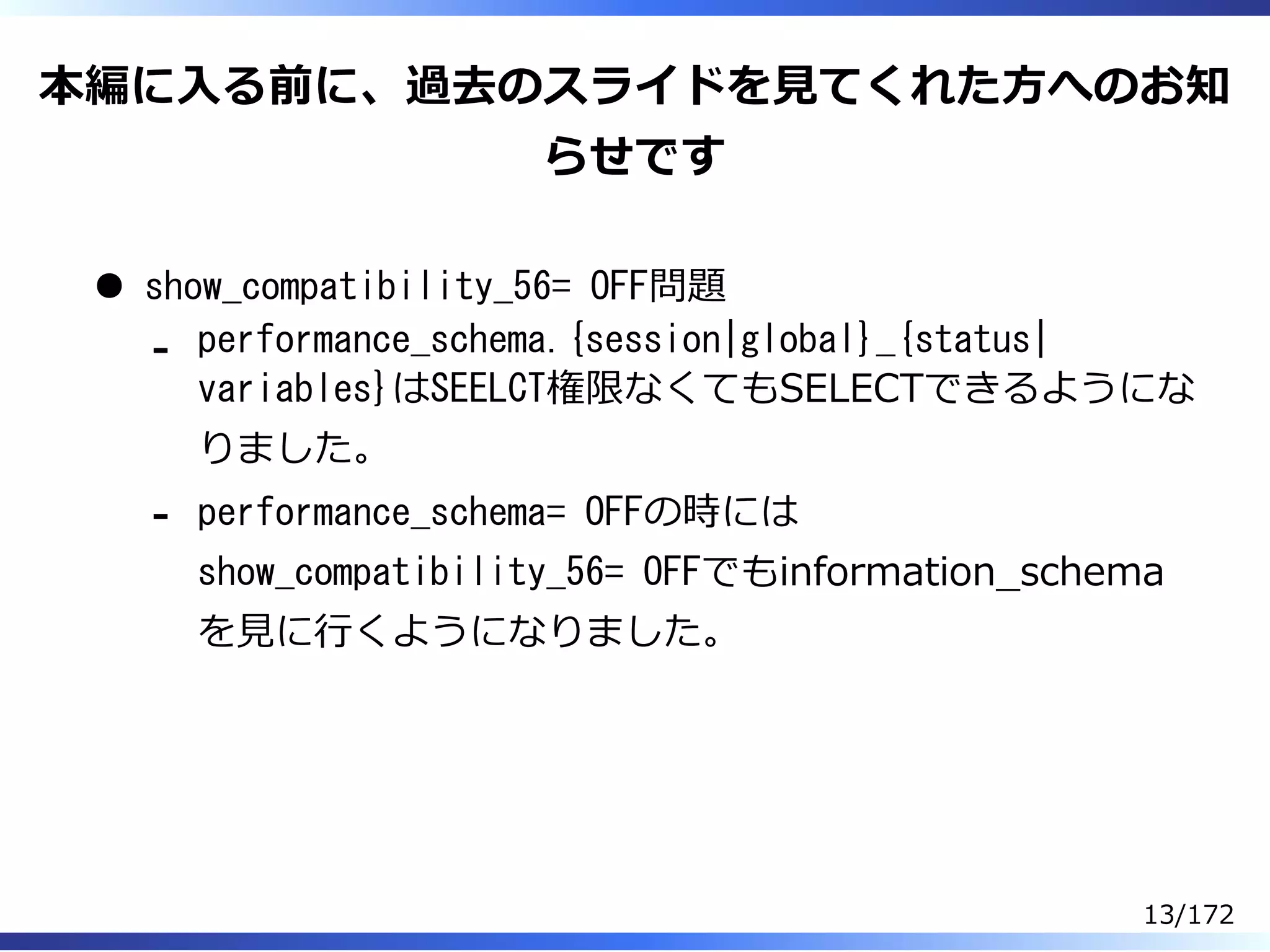 本編に⼊る前に、過去のスライドを⾒てくれた⽅へのお知
らせです
show_compatibility_56= OFF問題
performance_schema.{session|global}_{status|
variables}はSEELCT権限なくてもSELECTできるようにな
りました。
-
performance_schema= OFFの時には
show_compatibility_56= OFFでもinformation̲schema
を⾒に⾏くようになりました。
-
13/172
 