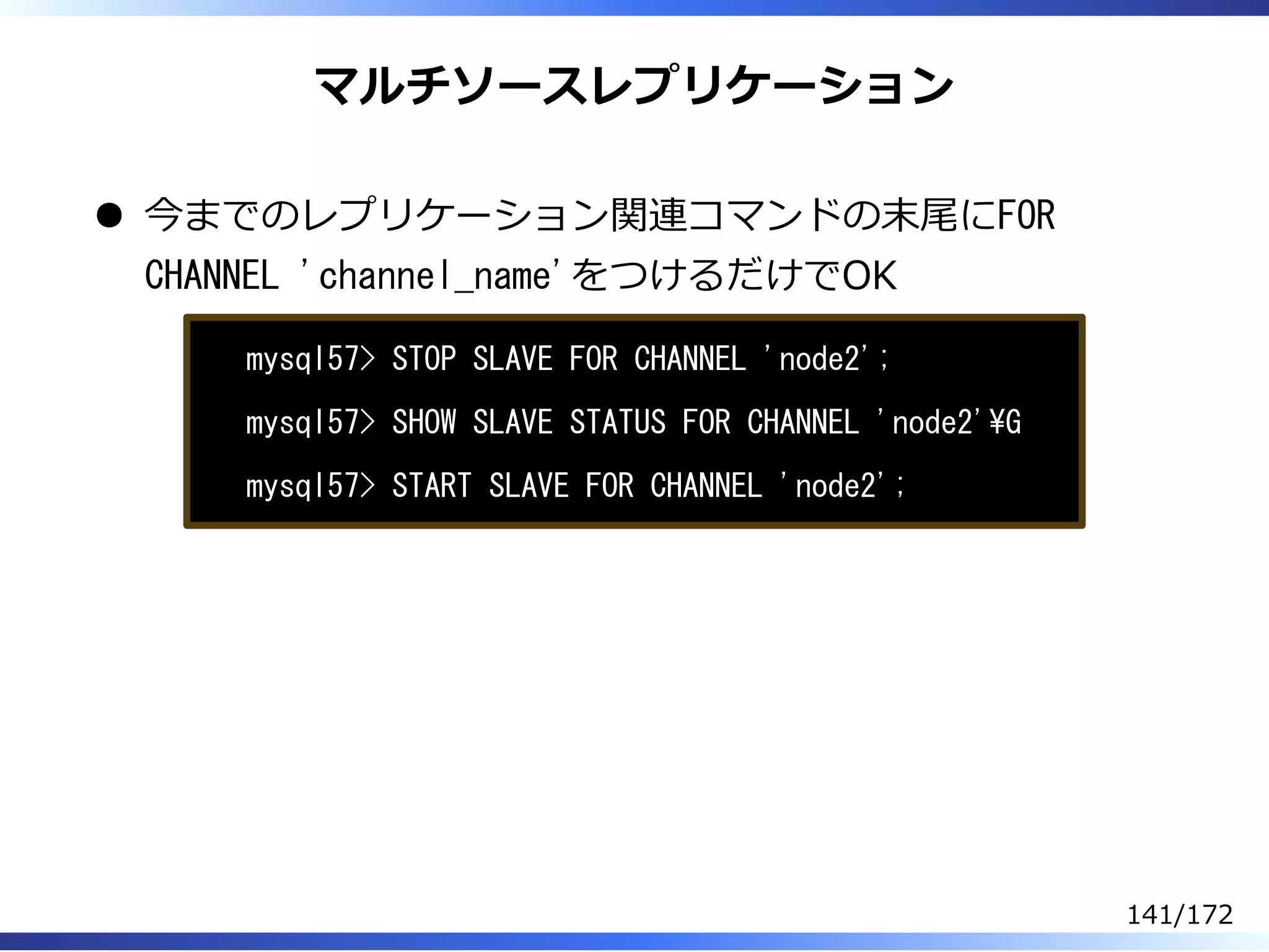 マルチソースレプリケーション
今までのレプリケーション関連コマンドの末尾にFOR
CHANNEL 'channel_name'をつけるだけでOK
mysql57> STOP SLAVE FOR CHANNEL 'node2';
mysql57> SHOW SLAVE STATUS FOR CHANNEL 'node2'G
mysql57> START SLAVE FOR CHANNEL 'node2';
141/172
 