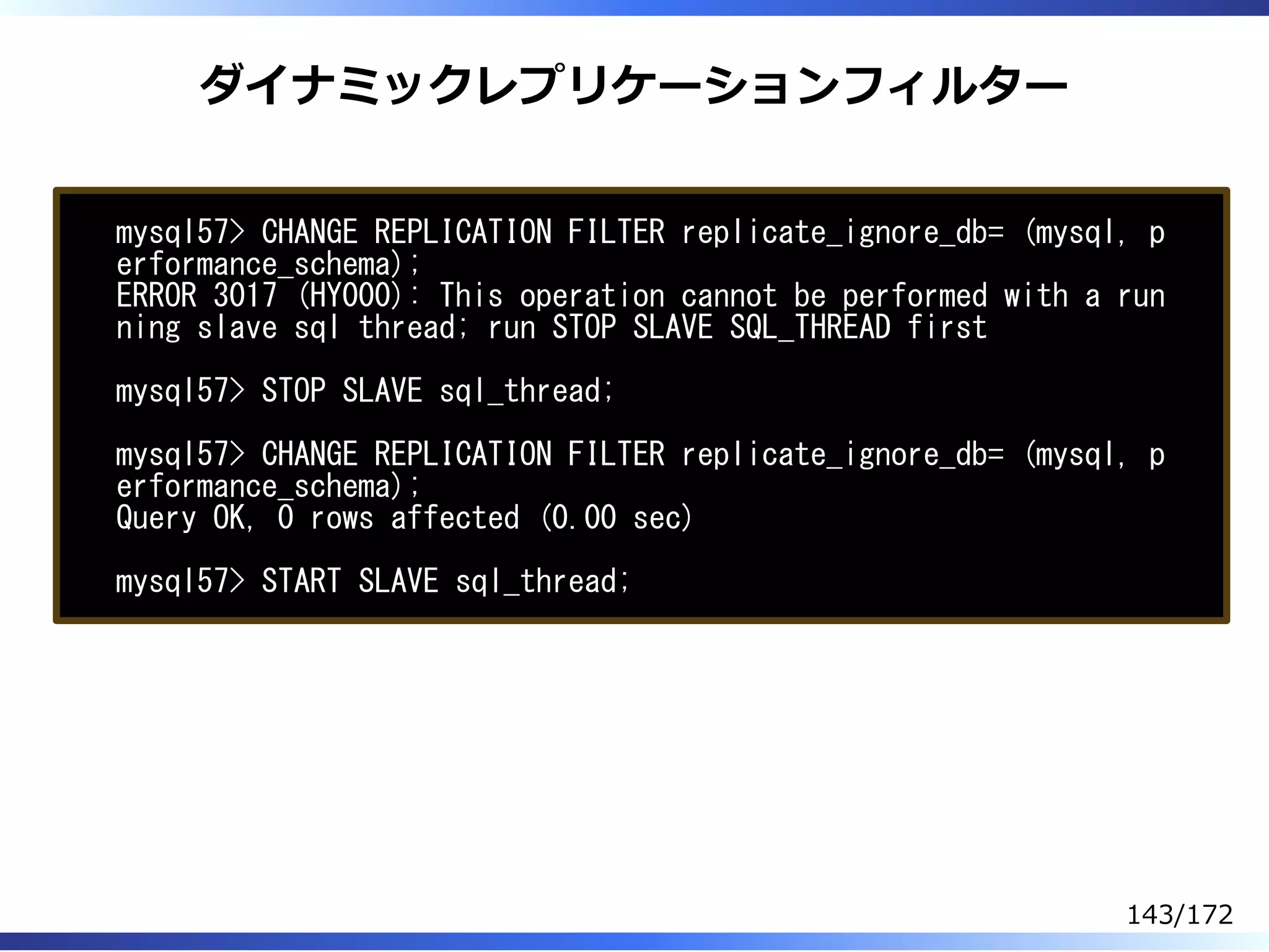 ダイナミックレプリケーションフィルター
mysql57> CHANGE REPLICATION FILTER replicate_ignore_db= (mysql, p
erformance_schema);
ERROR 3017 (HY000): This operation cannot be performed with a run
ning slave sql thread; run STOP SLAVE SQL_THREAD first
mysql57> STOP SLAVE sql_thread;
mysql57> CHANGE REPLICATION FILTER replicate_ignore_db= (mysql, p
erformance_schema);
Query OK, 0 rows affected (0.00 sec)
mysql57> START SLAVE sql_thread;
143/172
 