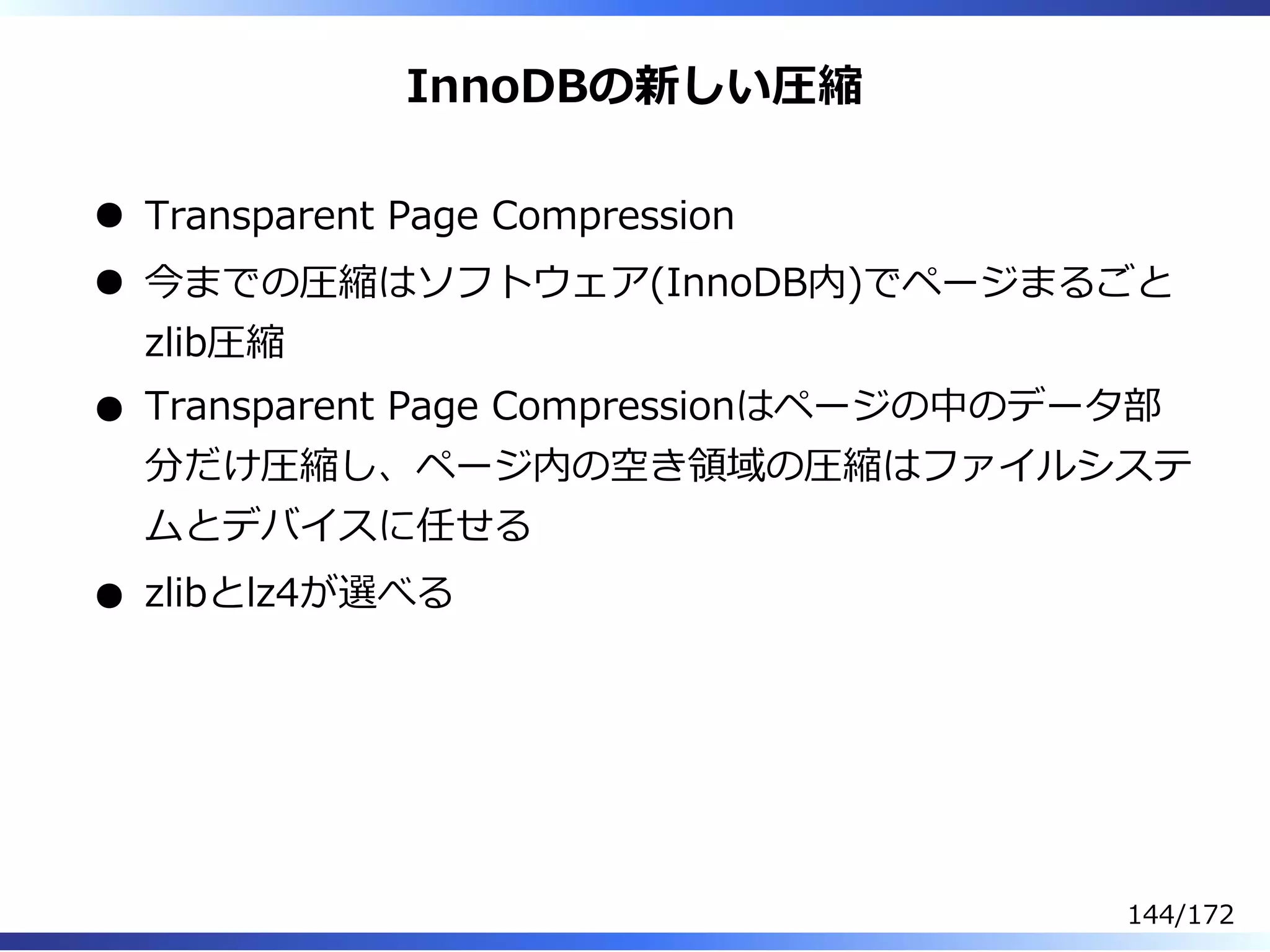 InnoDBの新しい圧縮
Transparent Page Compression
今までの圧縮はソフトウェア(InnoDB内)でページまるごと
zlib圧縮
Transparent Page Compressionはページの中のデータ部
分だけ圧縮し、ページ内の空き領域の圧縮はファイルシステ
ムとデバイスに任せる
zlibとlz4が選べる
144/172
 